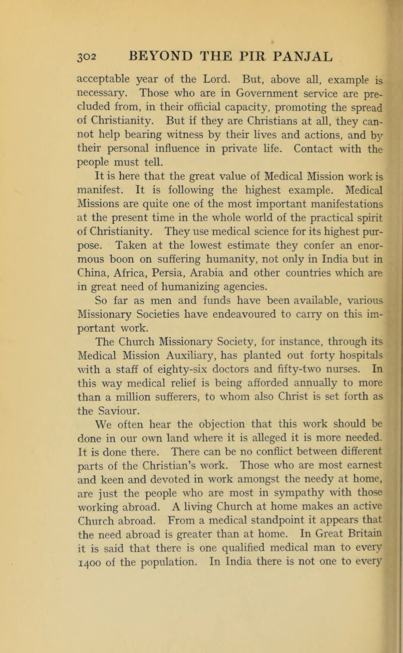 acceptable year of the Lord. But, above all, example is necessary. Those who are in Government service are pre- cluded from, in their official capacity, promoting the spread of Christianity. But if they are Christians at all, they can- not help bearing witness by their lives and actions, and by their personal influence in private life. Contact with the people must tell. It is here that the great value of Medical Mission work is manifest. It is following the highest example. Medical Missions are quite one of the most important manifestations at the present time in the whole world of the practical spirit of Christianity. They use medical science for its highest pur- pose. Taken at the lowest estimate they confer an enor- mous boon on suffering humanity, not only in India but in China, Africa, Persia, Arabia and other countries which are in great need of humanizing agencies. So far as men and funds have been available, various Missionary Societies have endeavoured to carry on this im- portant work. The Church Missionary Society, for instance, through its Medical Mission Auxiliary, has planted out forty hospitals with a staff of eighty-six doctors and fifty-two nurses. In this way medical relief is being afforded annually to more than a million sufferers, to whom also Christ is set forth as the Saviour. We often hear the objection that this work should be done in our own land where it is alleged it is more needed. It is done there. There can be no conflict between different parts of the Christian’s work. Those who are most earnest and keen and devoted in work amongst the needy at home, are just the people who are most in sympathy with those working abroad. A living Church at home makes an active Church abroad. From a medical standpoint it appears that the need abroad is greater than at home. In Great Britain it is said that there is one qualified medical man to every 1400 of the population. In India there is not one to every