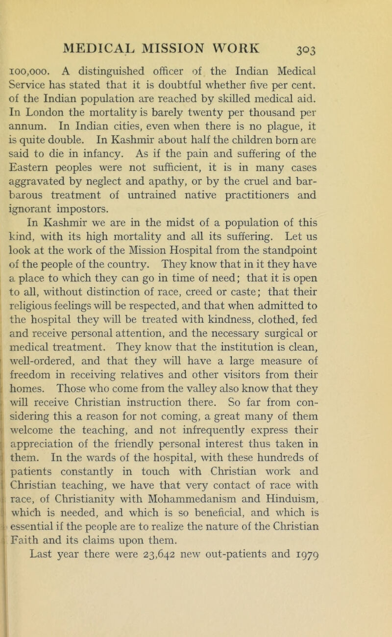 100,000. A distinguished officer of the Indian Medical Service has stated that it is doubtful whether five per cent, of the Indian population are reached by skilled medical aid. In London the mortality is barely twenty per thousand per annum. In Indian cities, even when there is no plague, it is quite double. In Kashmir about half the children born are said to die in infancy. As if the pain and suffering of the Eastern peoples were not sufficient, it is in many cases aggravated by neglect and apathy, or by the cruel and bar- barous treatment of untrained native practitioners and ignorant impostors. In Kashmir we are in the midst of a population of this kind, with its high mortality and all its suffering. Let us look at the work of the Mission Hospital from the standpoint of the people of the country. They know that in it they have a place to which they can go in time of need; that it is open to all, without distinction of race, creed or caste; that their religious feelings will be respected, and that when admitted to the hospital they will be treated with kindness, clothed, fed and receive personal attention, and the necessary surgical or medical treatment. They know that the institution is clean, well-ordered, and that they will have a large measure of freedom in receiving relatives and other visitors from their : homes. Those who come from the valley also know that they will receive Christian instruction there. So far from con- sidering this a reason for not coming, a great many of them [welcome the teaching, and not infrequently express their appreciation of the friendly personal interest thus taken in them. In the wards of the hospital, with these hundreds of patients constantly in touch with Christian work and ^ Christian teaching, we have that very contact of race with j race, of Christianity with Mohammedanism and Hinduism, which is needed, and which is so beneficial, and which is I essential if the people are to realize the nature of the Christian ; Faith and its claims upon them. Last year there were 23,642 new out-patients and 1979