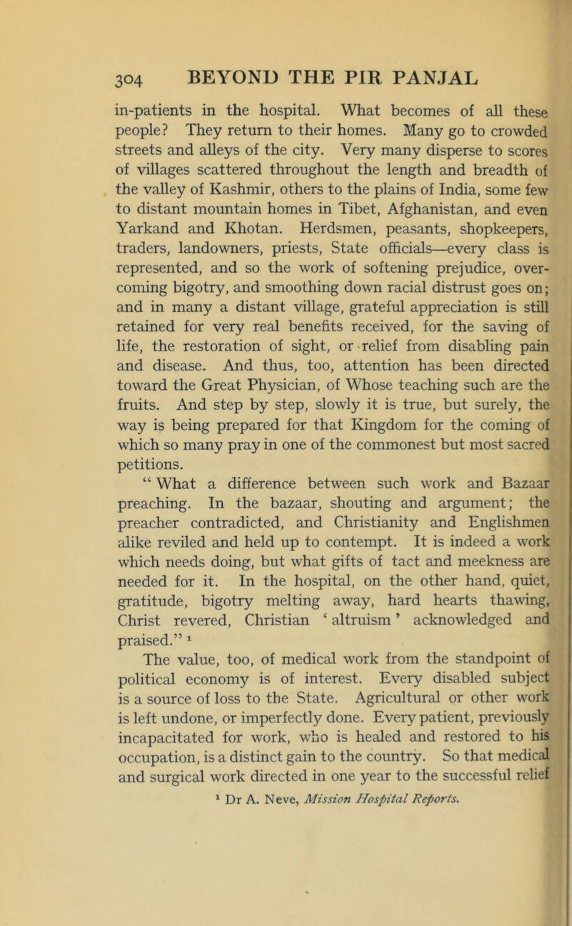 in-patients in the hospital. What becomes of all these people? They return to their homes. Many go to crowded streets and alleys of the city. Very many disperse to scores of villages scattered throughout the length and breadth of the valley of Kashmir, others to the plains of India, some few to distant mountain homes in Tibet, Afghanistan, and even Yarkand and Khotan. Herdsmen, peasants, shopkeepers, traders, landowners, priests. State officials—every class is represented, and so the work of softening prejudice, over- coming bigotry, and smoothing down racial distrust goes on; and in many a distant village, grateful appreciation is still retained for very real benefits received, for the saving of life, the restoration of sight, or relief from disabling pain and disease. And thus, too, attention has been directed toward the Great Physician, of Whose teaching such are the fruits. And step by step, slowly it is true, but surely, the way is being prepared for that Kingdom for the coming of which so many pray in one of the commonest but most sacred petitions. “ What a difference between such work and Bazaar preaching. In the bazaar, shouting and argument; the preacher contradicted, and Christianity and Englishmen alike reviled and held up to contempt. It is indeed a work which needs doing, but what gifts of tact and meekness are needed for it. In the hospital, on the other hand, quiet, gratitude, bigotry melting away, hard hearts thawing, Christ revered, Christian ‘ altruism ’ acknowledged and praised.” 1 The value, too, of medical work from the standpoint of political economy is of interest. Every disabled subject is a source of loss to the State. Agricultural or other work is left undone, or imperfectly done. Every patient, previously incapacitated for work, who is healed and restored to his occupation, is a distinct gain to the country. So that medical and surgical work directed in one year to the successful relief 1 Dr A. Neve, Mission Hospital Reports.