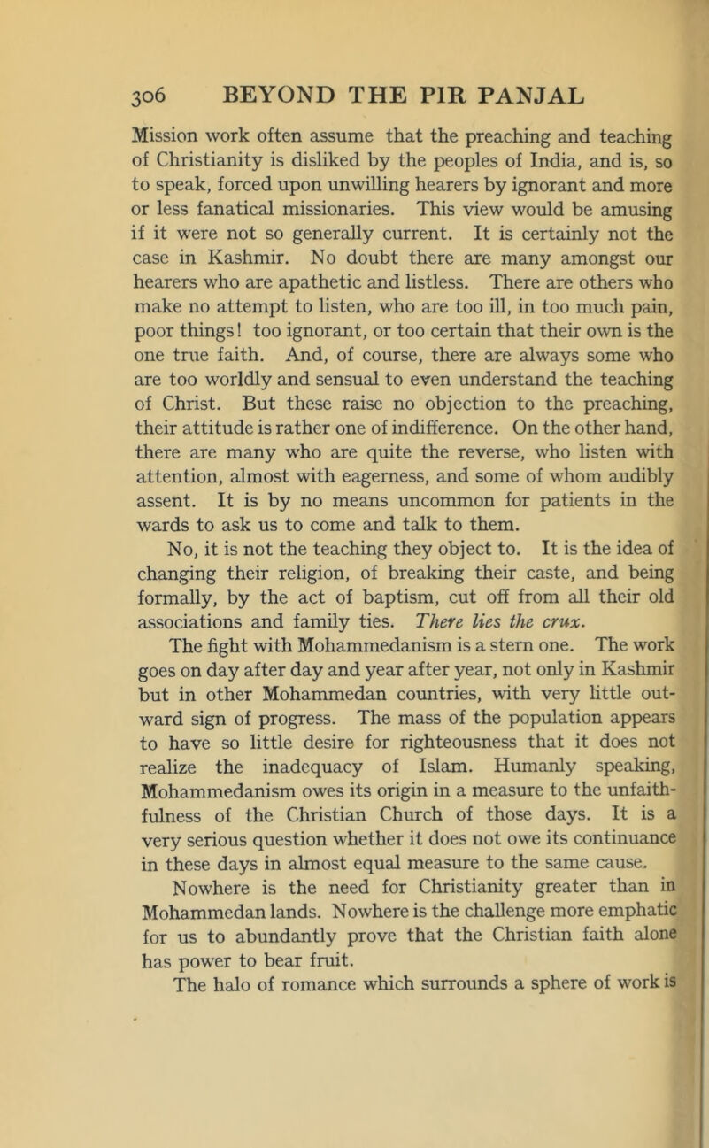 Mission work often assume that the preaching and teaching of Christianity is disliked by the peoples of India, and is, so to speak, forced upon unwilling hearers by ignorant and more or less fanatical missionaries. This view would be amusing if it were not so generally current. It is certainly not the case in Kashmir. No doubt there are many amongst our hearers who are apathetic and listless. There are others who make no attempt to listen, who are too ill, in too much pain, poor things! too ignorant, or too certain that their own is the one true faith. And, of course, there are always some who are too worldly and sensual to even understand the teaching of Christ. But these raise no objection to the preaching, their attitude is rather one of indifference. On the other hand, there are many who are quite the reverse, who listen with attention, almost with eagerness, and some of whom audibly assent. It is by no means uncommon for patients in the wards to ask us to come and talk to them. No, it is not the teaching they object to. It is the idea of changing their religion, of breaking their caste, and being formally, by the act of baptism, cut off from all their old associations and family ties. There lies the crux. The fight with Mohammedanism is a stern one. The work goes on day after day and year after year, not only in Kashmir but in other Mohammedan countries, with very little out- ward sign of progress. The mass of the population appears to have so little desire for righteousness that it does not realize the inadequacy of Islam. Humanly speaking, Mohammedanism owes its origin in a measure to the unfaith- fulness of the Christian Church of those days. It is a very serious question whether it does not owe its continuance in these days in almost equal measure to the same cause. Nowhere is the need for Christianity greater than in Mohammedan lands. Nowhere is the challenge more emphatic for us to abundantly prove that the Christian faith alone has power to bear fruit. The halo of romance which surrounds a sphere of work is