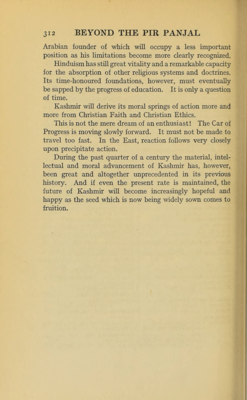 Arabian founder of which will occupy a less important position as his limitations become more clearly recognized. Hinduism has still great vitality and a remarkable capacity for the absorption of other religious systems and doctrines. Its time-honoured foundations, however, must eventually be sapped by the progress of education. It is only a question of time. Kashmir will derive its moral springs of action more and more from Christian Faith and Christian Ethics. This is not the mere dream of an enthusiast! The Car of Progress is moving slowly forward. It must not be made to travel too fast. In the East, reaction follows very closely upon precipitate action. During the past quarter of a century the material, intel- lectual and moral advancement of Kashmir has, however, been great and altogether unprecedented in its previous history. And if even the present rate is maintained, the future of Kashmir will become increasingly hopeful and happy as the seed which is now being widely sown comes to fruition.