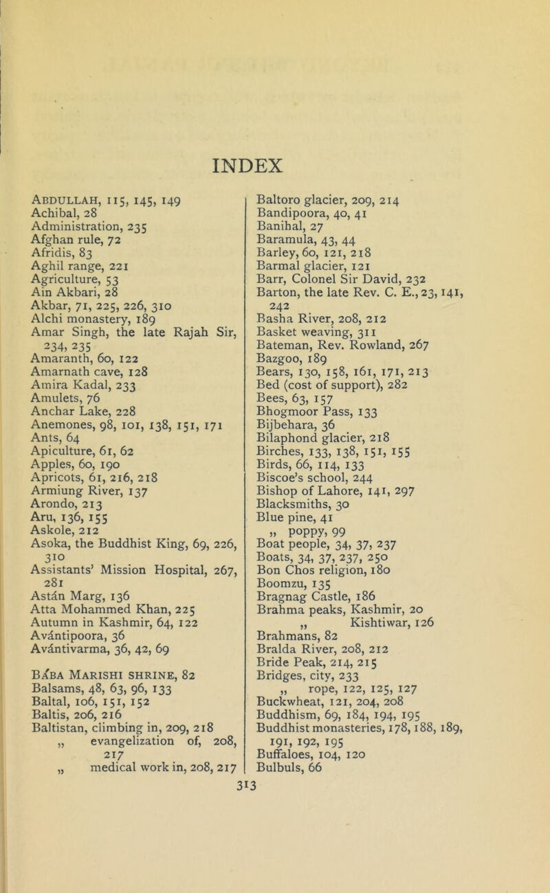 Abdullah, i i5, 145, 149 Achibal, 28 Administration, 235 Afghan rule, 72 Afridis, 83 Aghil range, 221 Agriculture, 53 Ain Akbari, 28 Akbar, 71, 225, 226, 310 Alchi monastery, 189 Amar Singh, the late Rajah Sir, 234, 235 Amaranth, 60, 122 Amarnath cave, 128 Amira Kadal, 233 Amulets, 76 Anchar Lake, 228 Anemones, 98, 101, 138, 151, 171 Ants, 64 Apiculture, 61, 62 Apples, 60, 190 Apricots, 61, 216, 218 Armiung River, 137 Arondo, 213 Aru, 136, 155 Askole, 212 Asoka, the Buddhist King, 69, 226, 310 Assistants’ Mission Hospital, 267, 281 Astdn Marg, 136 Atta Mohammed Khan, 225 Autumn in Kashmir, 64, 122 Avdntipoora, 36 Avdntivarma, 36, 42, 69 Baba Marishi shrine, 82 Balsams, 48, 63, 96, 133 Baltal, 106, 151, 152 Baltis, 206, 216 Baltistan, climbing in, 209, 218 „ evangelization of, 208, 217 „ medical work in, 208, 217 3 Baltoro glacier, 209, 214 Bandipoora, 40, 41 Banihal, 27 Baramula, 43, 44 Barley, 60, 121, 218 Barmal glacier, 121 Barr, Colonel Sir David, 232 Barton, the late Rev. C. E.,23,141, 242 Basha River, 208, 212 Basket weaving, 311 Bateman, Rev. Rowland, 267 Bazgoo, 189 Bears, 130, 158, 161, 171, 213 Bed (cost of support), 282 Bees, 63, 157 Bhogmoor Pass, 133 Bijbehara, 36 Bilaphond glacier, 218 Birches, 133, 138, 151, 155 Birds, 66, 114, 133 Biscoe’s school, 244 Bishop of Lahore, 141, 297 Blacksmiths, 30 Blue pine, 41 » poppy* 99 Boat people, 34, 37, 237 Boats, 34, 37, 237, 250 Bon Chos religion, 180 Boomzu, 135 Bragnag Castle, 186 Brahma peaks, Kashmir, 20 „ Kishtiwar, 126 Brahmans, 82 Bralda River, 208, 212 Bride Peak, 214, 215 Bridges, city, 233 „ rope, 122, 125, 127 Buckwheat, 121, 204, 208 Buddhism, 69, 184, 194, 195 Buddhist monasteries, 178,188, 189, 191, 192, 195 Buffaloes, 104, 120 Bulbuls, 66 13