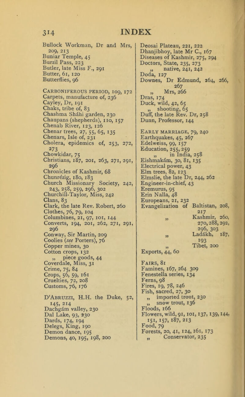 Bullock Workman, Dr and Mrs, 209, 213 Buniar Temple, 45 Burzil Pass, 223 Butler, late Miss F., 291 Butter, 61, 120 Butterflies, 96 Carboniferous period, 109, 172 Carpets, manufacture of, 236 Cayley, Dr, 191 Chaks, tribe of, 83 Chashma Shdhi garden, 230 Chaupans (shepherds), no, 157 Chenab River, 123, 126 Chenar trees, 27, 55, 65, 135 Chenars, Isle of, 231 Cholera, epidemics of, 253, 272, 273 Chowkidar, 75 Christians, 187, 201, 263, 271, 291, 296 Chronicles of Kashmir, 68 Chunr^zig, 180, 183 Church Missionary Society, 242, 243, 258, 259, 296, 302 Churchill-Taylor, Miss, 242 Clans, 83 Clark, the late Rev. Robert, 260 Clothes, 76, 79, 104 Columbines, 21, 97, 101, 144 Converts, 194, 201, 262, 271, 291, 296 Conway, Sir Martin, 209 Coolies (see Porters), 76 Copper mines, 30 Cotton crops, 132 „ piece goods, 44 Coverdale, Miss, 31 Crime, 75, 84 Crops, 56, 59, 161 Cruelties, 72, 208 Customs, 76, 176 D’Abruzzi, H.H. the Duke, 52, 145, 214 Dachgdm valley, 230 Dal Lake, 93, 230 Dards, 174, 194 Delegs, King, 190 Demon dance, 195 Demons, 40, 195, 198, 200 Deosai Plateau, 221, 222 Dhanjibhoy, late Mr C., 167 Diseases of Kashmir, 275, 294 Doctors, State, 235, 273 „ native, 241, 242 Doda, 127 Downes, Dr Edmund, 364, 266, 267 „ Mrs, 266 Dras, 174 Duck, wild, 42, 65 „ shooting, 65 Duff, the late Rev. Dr, 258 Dunn, Professor, 144 Early marriage, 79, 240 Earthquakes, 45, 267 Edelweiss, 99, 157 Education, 255, 259 „ in India, 258 Eishmakdm, 30, 81, 135 Electrical power, 43 Elm trees, 82, 123 Elmslie, the late Dr, 244, 262 Engineer-in-chief, 43 Eremurus, 95 Erin Nalla, 48 Europeans, 21, 232 Evangelization of Baltistan, 208, 217 „ Kashmir, 260, 270,288,292, 296, 303 „ Laddkh, 187, 193 „ Tibet, 200 Exports, 44, 60 Fairs, 81 Famines, 167, 264 309 Fenestella series, 134 Ferns, 98 Fires, 19, 78, 246 Fish, sacred, 27, 30 „ imported trout, 230 „ snow trout, 136 Floods, 166 Flowers, wild, 91, 101, 137, 139,144» 151, 157, 187, 213 Food, 79 Forests, 20, 41, 124, 161, 173 „ Conservator, 235