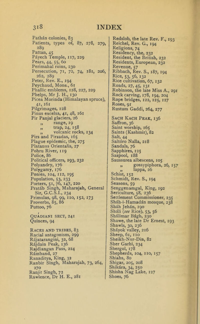 Pathdn colonies, 83 Patients, types of, 87, 278, 279, 289 Pattan, 45 Pdyech Temple, 117, 229 Pears, 44, 55, 60 Perimahal ruins, 230 Persecution, 71, 72, 74, 181, 206, 262, 289 Peter, Rev. E., 194 Peychaud, Mons., 6x Phallic emblems, 128, 227, 229 Phelps, Mr J. H., 130 Picea Morinda (Himalayan spruce), 41, 161 Pilgrimages, 128 Pinus excelsa, 41, 48, 161 Pir Panjal glaciers, 26 „ range, 19 „ trap, 24, 158 „ volcanic rocks, 134 Pirs and Pirzadas, 165 Plague epidemic, the, 275 Platanus Orientalis, 27 Pohru River, 119 Police, 86 Political officers, 193, 232 Polyandry, 176 Polygamy, 176 Ponies, 104, 112, 195 Population, 53, 233 Porters, 51, 76, 147, 220 Pratdb Singh, Maharajah, General Sir, G.C.S.I., 234 Primulas, 98, 99, no, 152, 173 Proverbs, 85, 86 Puttoo, 76 1 Quadiani sect, 241 Quinces, 94 Races and tribes, 83 Racial antagonism, 299 Rdjatarangini, 32, 68 Rdjdain Peak, 136 Rajdiangan Pass, 224 Rdmband, 27 Ranaditya, King, 32 Ranbir Singh, Maharajah, 73, 264, 270 Ranjit Singh, 72 Rawlence, Dr H. E., 281 Redslob, the late Rev. F., 193 Reichel, Rev. G., 194 Religions, 74 Residency, the, 232 Resident, the British, 232 Residents, European, 232 Revenue, 57 Ribbach, Rev. S., 187, 194 Rice, 53, 56, 132 Rice cultivation, 67, 132 Roads, 27, 45, 131 Robinson, the late Miss A., 291 Rock carving, 178, 194, 204 Rope bridges, 122, 125, 127 Roses, 91 Rustum Gaddi, 264, 277 Sach Kach Peak, 136 Saffron, 36 Saint worship, 165 Saints (Kashmir), 82 Salt, 44 Saltdro Nalla, 218 Sandals, 76 Sapphires, 125 Saspool, 188 Saussurea albescens, 105 „ gossypiphora, 26, 157 „ lappa, 26 Schist, 152 Schmidt, Rev. S., 194 Seasons, 59 Senggenamgal, King, 192 Sericulture, 58, 236 Settlement Commissioner, 235 Shdh-i-Hamaddn mosque, 238 Shdh Jehdn, 190 Shdli (see Rice), 53, 56 Shdlimar Bdgh, 230 Shawe, the late Dr Ernest, 193 Shawls, 30, 236 Shdyok valley, 216 Sheep, 61, no Sheikh-Nur-Din, 82 Sher Garhi, 234 Shergol, 178 Shepherds, 104, no, 157 Shiahs, 80 Shigar, 205, 208 Shikdra, 34, 250 Shisha Nag Lake, 127 Shoes, 76