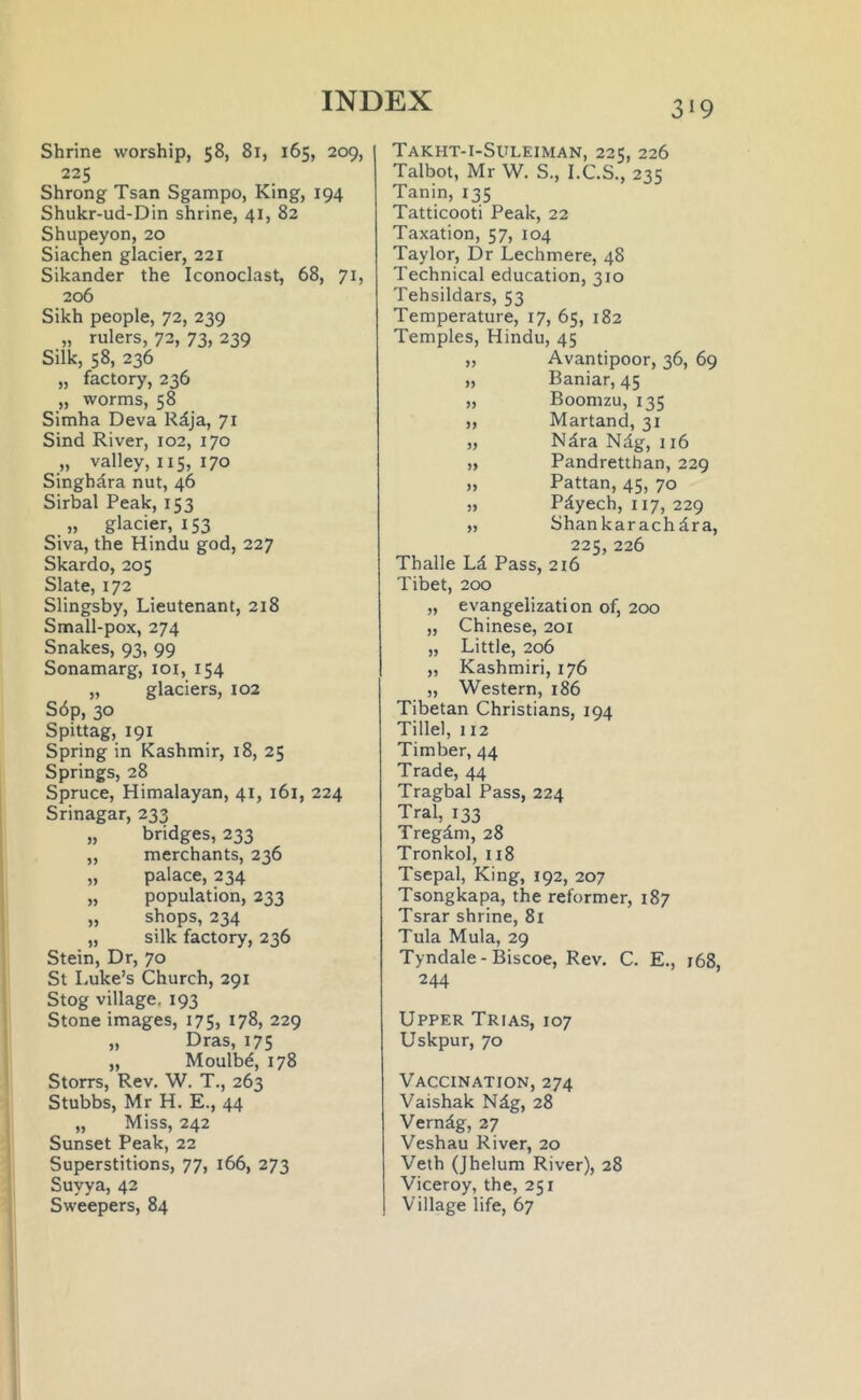 Shrine worship, 58, 81, 165, 209, 225 Shrong Tsan Sgampo, King, 194 Shukr-ud-Din shrine, 41, 82 Shupeyon, 20 Siachen glacier, 221 Sikander the Iconoclast, 68, 71, 206 Sikh people, 72, 239 „ rulers, 72, 73, 239 Silk, 58, 236 „ factory, 236 „ worms, 58 Simha Deva Rdja, 71 Sind River, 102, 170 „ valley, 115, 170 Singhdra nut, 46 Sirbal Peak, 153 „ glacier, 153 Siva, the Hindu god, 227 Skardo, 205 Slate, 172 Slingsby, Lieutenant, 218 Small-pox, 274 Snakes, 93, 99 Sonamarg, 101, 154 „ glaciers, 102 S6p, 30 Spittag, 191 Spring in Kashmir, 18, 25 Springs, 28 Spruce, Himalayan, 41, 161, 224 Srinagar, 233 „ bridges, 233 „ merchants, 236 „ palace, 234 „ population, 233 „ shops, 234 „ silk factory, 236 Stein, Dr, 70 St Luke’s Church, 291 Stog village. 193 Stone images, 175, 178, 229 „ Dras, 175 „ Moulbe, 178 Storrs, Rev. W. T., 263 Stubbs, Mr H. E., 44 „ Miss, 242 Sunset Peak, 22 Superstitions, 77, 166, 273 Suyya, 42 Sweepers, 84 Takht-i-Suleiman, 225, 226 Talbot, Mr W. S., I.C.S., 235 Tanin, 135 Tatticooti Peak, 22 Taxation, 57, 104 Taylor, Dr Lechmere, 48 Technical education, 310 Tehsildars, 53 Temperature, 17, 65, 182 Temples, Hindu, 45 ,, Avantipoor, 36, 69 „ Baniar, 45 „ Boomzu, 135 ,, Martand, 31 „ Ndra Ndg, 116 „ Pandretthan, 229 „ Pattan, 45, 70 „ Pdyech, 117, 229 „ Shankarachdra, 225,226 Thalle Ld Pass, 216 Tibet, 200 „ evangelization of, 200 „ Chinese, 201 „ Little, 206 „ Kashmiri, 176 „ Western, 186 Tibetan Christians, 194 Tillel, 112 Timber, 44 Trade, 44 Tragbal Pass, 224 Tral, 133 Tregdm, 28 Tronkol, 118 Tsepal, King, 192, 207 Tsongkapa, the reformer, 187 Tsrar shrine, 81 Tula Mula, 29 Tyndale-Biscoe, Rev. C. E., 168, 244 Upper Trias, 107 Uskpur, 70 Vaccination, 274 Vaishak Ndg, 28 Verndg, 27 Veshau River, 20 Veth (Jhelum River), 28 Viceroy, the, 251 Village life, 67