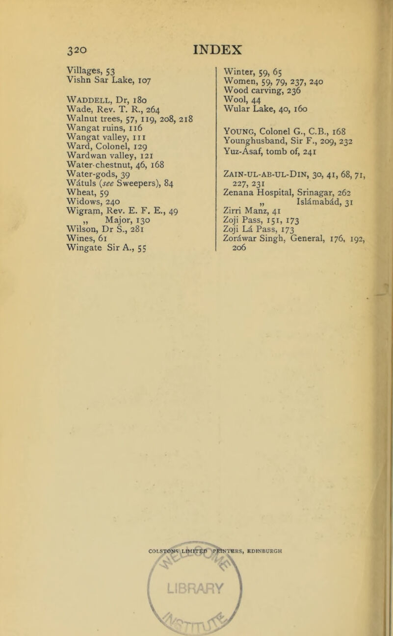 Villages, 53 Vishn Sar Lake, 107 Waddell, Dr, 180 Wade, Rev. T. R., 264 Walnut trees, 57, 119, 208, 218 Wangat ruins, 116 Wangat valley, ill Ward, Colonel, 129 Wardwan valley, 121 Water-chestnut, 46, 168 Water-gods, 39 Wdtuls (see Sweepers), 84 Wheat, 59 Widows, 240 Wigram, Rev. E. F. E., 49 „ Major, 130 Wilson, Dr S., 281 Wines, 61 Wingate Sir A., 55 Winter, 59, 65 Women, 59, 79, 237, 240 Wood carving, 236 Wool, 44 Wular Lake, 40, 160 Young, Colonel G., C.B., 168 Younghusband, Sir F., 209, 232 Yuz-Asaf, tomb of, 241 Zain-ul-ab-ul-Din, 30, 41, 68, 71, 227, 231 Zenana Hospital, Srinagar, 262 „ Isldmabdd, 31 Zirri Manz, 41 Zoji Pass, 151, 173 Zoji Ld Pass, 173 Zordwar Singh, General, 176, 192, 206