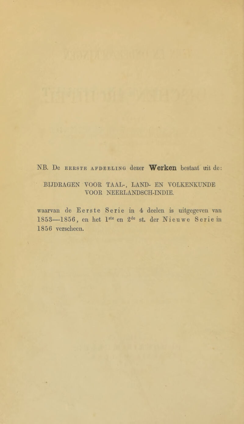 NB. De eerste APDEEUNG dezer Werken bestaat uit de: BIJDRAGEN VOOR TAAL-, LAND- EN VOLKENKUNDE VOOR NEERLANDSCH-INDIE. waarvan de Eerste Serie 1853—1856, en het lste en 1856 verscheen. in 4 deelen is uitgegeven van 2de st. der Nieuwe Serie in