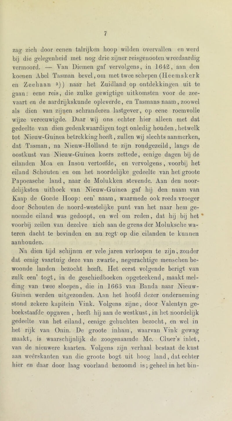 zag zich door eenen talrijken lioop wilden overvallen en werd bij die gelegenheid niet nog drie zijner reisgenooten wreedaardig vermoord. — Van Dieinen gaf vervolgens, in 1642, aan den koenen Abel Tasman bevel, om met twee schepen (Heemskerk en Zeehaan 3)) naar het Zuidland op ontdekkingen uit te gaan: eene reis, die zulke gewigtige uitkomsten voor de zee- vaart en de aardrijkskunde opleverde, en Tasmans naam, zoowel als dien van zijnen schranderen lastgever, op eene roemvolle wijze vereeuwigde. Daar wij ons echter hier alleen met dat gedeelte van dien gedenkwaardigen togt onledig houden, hetwelk tot Nieuw-Guinea betrekking heeft, zullen wij slechts aanmerken, dat Tasman, na Nieuw-Holland te zijn rondgezeild, langs de oostkust van Nieuw-Guinea koers zettede, eenige dagen bij de eilanden Moa en Insou vertoefde, en vervolgens, voorbij het eiland Schouten en om het noordelijke gedeelte van het groote Papoeasche land, naar de Molukken stevende. Aan den noor- delijksten uithoek van Nieuw-Guinea gaf hij den naam van Kaap de Goede Hoop: een’ naam, waarmede ook reeds vroeger door Schouten de noord-westelijke punt van het naar hem ge- noemde eiland was gedoopt, en wel om reden, dat hij bij het' voorbij zeilen van dezelve zich aan de grens der Moluksche wa- teren dacht te bevinden en nu regt op die eilanden te kunnen aanhouden. Na dien tijd schijnen er vele jaren verloopen te zijn, zonder dat eenig vaartuig deze van zwarte, negerachtige menschen be- woonde landen bezocht heeft. Het eerst volgende beried; van O O zulk een’ togt, in de geschiedboeken opgeteekend, maakt mel- ding van twee sloepen, die in 1663 van Banda naar Nieuw- Guinea werden uitgezonden. Aan het hoofd dezer onderneming stond zekere kapitein Vink. Volgens zijne, door Valentyn ge- boekstaafde opgaven , heeft hij aan de westkust, in het noordelijk gedeelte van het eiland, eenige gehuchten bezocht, en wel in het rijk van Onin. De groote inham, waarvan Vink gewag maakt, is waarschijnlijk de zoogenaamde Mc. Cluer’s inlet, van de nieuwere kaarten. Volgens zijn verhaal bestaat de kust aan weerskanten van die groote bogt uit hoog land, dat echter hier en daar door laag voorland bezoomd is; geheel in het bin-