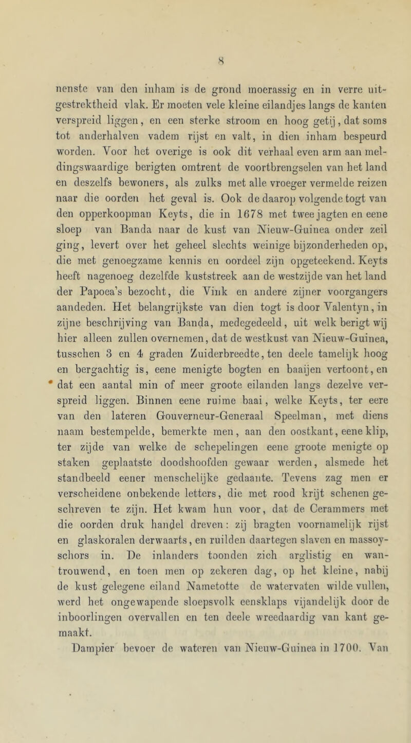 s nenstc van den inham is de grond moerassig en in verre uit- gestrektheid vlak. Er moeten vele kleine eilandjes langs de kanten verspreid liggen, en een sterke stroom en hoog getij, dat soms tot anderhalven vadem rijst en valt, in dien inham bespeurd worden. Voor het overige is ook dit verhaal even arm aan mel- dingswaardige berigten omtrent de voortbrengselen van het land en deszelfs bewoners, als zulks met alle vroeger vermelde reizen naar die oorden het geval is. Ook de daarop volgende togt van den opperkoopman Keyts, die in 1678 met twee jagten en eene sloep van Banda naar de kust van Nieuw-Guinea onder zeil ging, levert over het geheel slechts weinige bijzonderheden op, die met genoegzame kennis en oordeel zijn opgeteekend. Keyts heeft nagenoeg dezelfde kuststreek aan de westzijde van het land der Papoea’s bezocht, die Vink en andere zijner voorgangers aandeden. Het belangrijkste van dien togt is door Val en tyn, in zijne beschrijving van Banda, medegedeeld, uit welk berigt wij hier alleen zullen overnemen, dat de westkust van Nieuw-Guinea, tusschen 3 en 4 graden Zuiderbreedte, ten deele tamelijk hoog en bergachtig is, eene menigte bogten en baaijen vertoont, en * dat een aantal min of meer groote eilanden langs dezelve ver- spreid liggen. Binnen eene ruime baai, welke Keyts, ter eere van den lateren Gouverneur-Generaal Speelman, met diens naam bestempelde, bemerkte men, aan den oostkant, eene klip, ter zijde van welke de schepelingen eene groote menigte op staken geplaatste doodshoofden gewaar werden, alsmede het standbeeld eener menschelijke gedaante. Tevens zag men er verscheidene onbekende letters, die met rood krijt schenen ge- schreven te zijn. Het kwam hun voor, dat de Cerammers met die oorden druk handel dreven : zij bragten voornamelijk rijst en glaskoralen derwaarts, en ruilden daartegen slaven en massoy- schors in. Be inlanders toonden zich arglistig en wan- trouwend, en toen men op zekeren dag, op het kleine, nabij de kust gelegene eiland Nametotte de watervaten wilde vullen, werd het ongewapende sloepsvolk eensklaps vijandelijk door de inboorlingen overvallen en ten deele wreedaardig van kant ge- maakt. Dampier bevoer de wateren van Nieuw-Guinea in 1700. Van