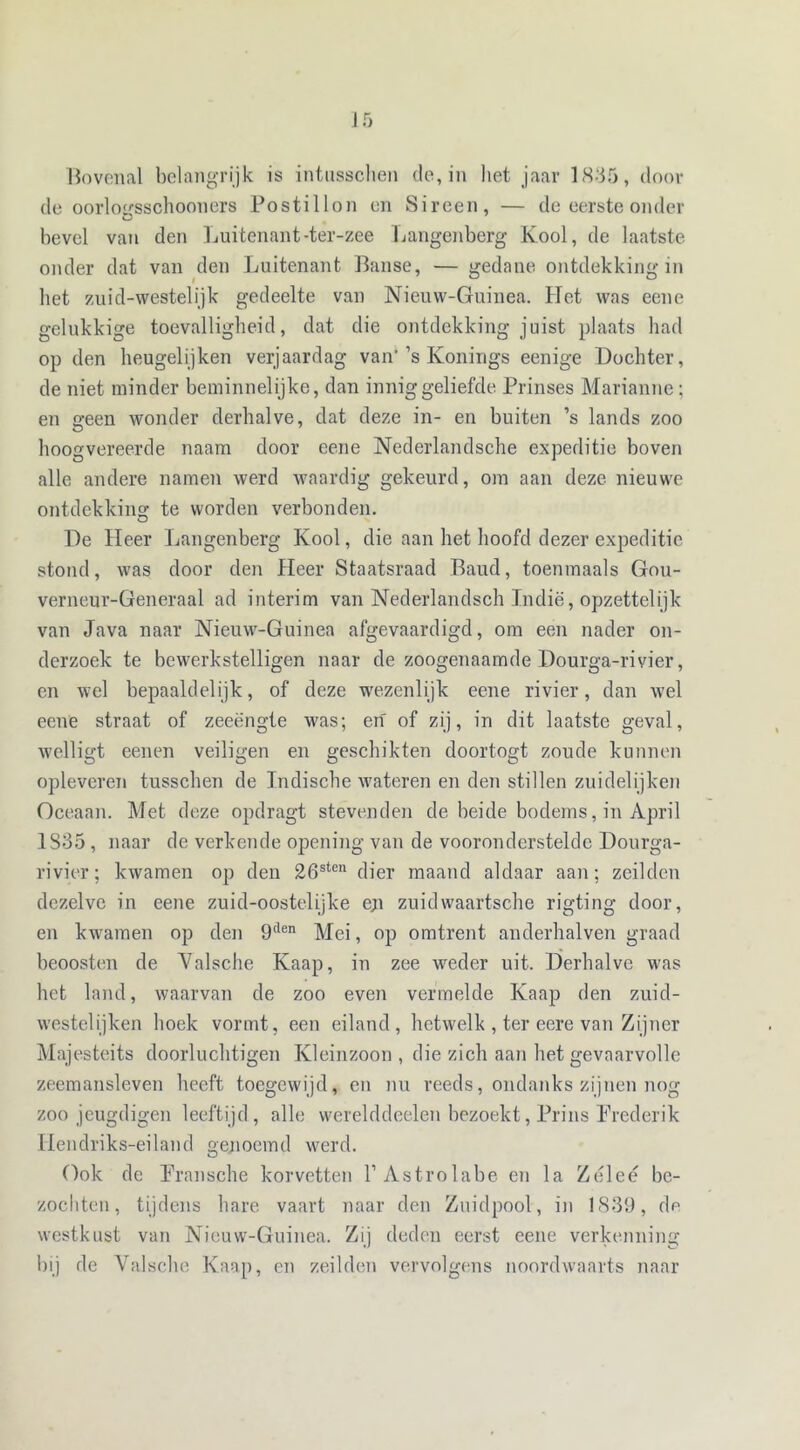 ] 5 Bovenal belangrijk is intusschen de, in liet jaar 1835, dooi- de oorlogsschooners Postillon en Sireen, — de eerste onder bevel van den Luitenant-ter-zee Langenberg Kool, de laatste onder dat van den Luitenant Banse, — gedane ontdekking in bet zuid-westelijk gedeelte van Nieuw-Guinea. Het was eene gelukkige toevalligheid, dat die ontdekking juist plaats had op den heugelijken verjaardag van'’s Konings eenige Dochter, de niet minder beminnelijke, dan innig geliefde Prinses Marianne; en geen wonder derhalve, dat deze in- en buiten ’s lands zoo hoogvereerde naam door eene Nederlandsche expeditie boven alle andere namen werd waardig gekeurd, om aan deze nieuwe ontdekking te worden verbonden. De Heer Langenberg Kool, die aan het hoofd dezer expeditie stond, was door den Heer Staatsraad Baud, toenmaals Gou- verneur-Generaal ad interim van Nederlandsch Indië, opzettelijk van Java naar Nieuw-Guinea afgevaardigd, om een nader on- derzoek te bewerkstelligen naar de zoogenaamde Dourga-rivier, en wel bepaaldelijk, of deze wmzenlijk eene rivier, dan wel eene straat of zeeëngte was; en of zij, in dit laatste geval, welligt eenen veiligen en geschikten doortogt zoude kunnen opleveren tusschen de Indische w'ateren en den stillen zuidelijken Oceaan. Met deze opdragt stevenden de beide bodems, in April 1835, naar de verkende opening van de vooronderstelde Dourga- rivier; kwamen op den 26sten dier maand aldaar aan; zeilden dezelve in eene zuid-oostelijke e;i zuidwaartsche rigting door, en kwamen op den 9tlen Mei, op omtrent anderhalven graad beoosten de Yalsche Kaap, in zee weder uit. Derhalve w'as het land, waarvan de zoo even vermelde Kaap den zuid- w'estelijken hoek vormt, een eiland, hetwelk , ter eere van Zijner Majesteits doorluchtigen Kleinzoon , die zich aan het gevnarvolle zeemansleven heeft toegewijd, en nu reeds, ondanks zijnen nog zoo jeugdigen leeftijd, alle werelddeelen bezoekt, Prins Frederik Hendriks-eiland genoemd werd. Ook de Pransche korvetten 1’Astrolabe en la Zéleé be- zochten, tijdens hare vaart naar den Zuidpool, in 1839, de westkust van Nieuw-Guinea. Zij deden eerst eene verkenning bij de Valsche Kaap, en zeilden vervolgens noordwaarts naar