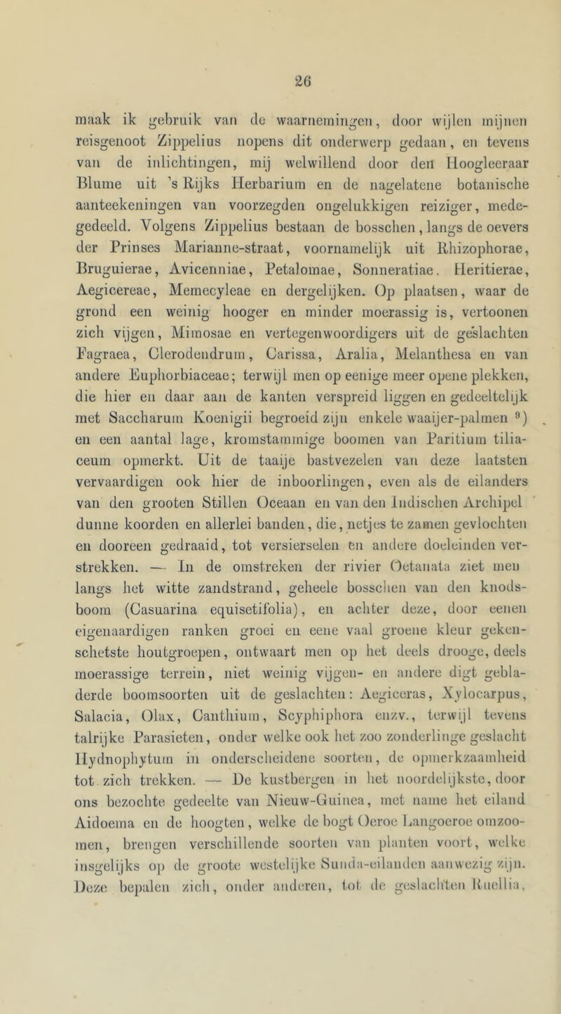 2G maak ik gebruik van de waarnemingen, door wijlen mijnen reisgenoot Zippelius nopens dit onderwerp gedaan, en tevens van de inlichtingen, mij welwillend door den Hoogleeraar Blume uit ’s Rijks Herbarium en de nagelatene botanische aanteekeningen van voorzegden ongelukkigen reiziger, mede- gedeeld. Volgens Zippelius bestaan de bosschen , langs de oevers der Prinses Marianne-straat, voornamelijk uit Rhizophorae, Bruguierae, Avicenniae, Petalomae, Sonneratiae. Heritierae, Aegicereae, Memecyleae en dergelijken. Op plaatsen, waar de grond een weinig hooger en minder moerassig is, vertoonen zich vijgen, Miraosae en vertegenwoordigers uit de geslachten Pagraea, Clerodendrum, (Jarissa, Aralia, Melanthesa en van andere Euphorbiaceae; terwijl men op eenige meer opene plekken, die hier en daar aan de kanten verspreid liggen en gedeeltelijk met Saccharum Koenigii begroeid zijn enkele waaijer-palmen 8) en een aantal lage, kroinstammige hoornen van Paritium tilia- ceum opmerkt. Uit de taaije bast vezelen van deze laatsten vervaardigen ook hier de inboorlingen, even als de eilanders van den grooten Stillen Oceaan en van den Indischen Archipel dunne koorden en allerlei banden, die, netjes te zamen gevlochten en dooreen gedraaid, tot versierselen en andere doeleinden ver- strekken. — In de omstreken der rivier Oetanata ziet men langs het witte zandstrand, geheele bosschen van den knods- boom (Casuarina equisetiPolia), en achter deze, door eenen eigenaardigen ranken groei en eene vaal groene kleur geken- schetste houtgroepen, ontwaart men op het deels drooge, deels moerassige terrein, niet weinig vijgen- en andere digt gebla- derde boomsoorten uit de geslachten: Aegiceras, Xylocarpus, Salacia, Olax, Canthium, Scyphiphora enzv., terwijl tevens talrijke Parasieten, onder welke ook het zoo zonderlinge geslacht Hydnophytum in onderscheidene soorten, de opmerkzaamheid tot zich trekken. — De kustbergen in het noordelijkste, door ons bezochte gedeelte van Nieuw-Guinea, met name het eiland Aidoema en de hoogten, welke de bogt Oeroe Langoeroe omzoo- men, brengen verschillende soorten van planten voort, welke insgelijks op de groote westelijke Sunda-eilanden aanwezig zijn. Deze bepalen zich, onder anderen, tot de geslachten liuellia.