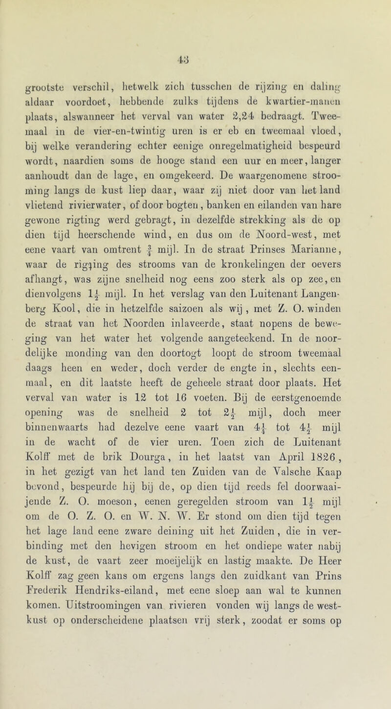 grootste verschil, hetwelk zich tusschen de rijzing en daling aldaar voordoet, hebbende zulks tijdens de kwartier-raanen plaats, alswanneer het verval van water 2,24 bedraagt. Twee- maal in de vier-en-twintig uren is er eb en tweemaal vloed, bij welke verandering echter eenige onregelmatigheid bespeurd wordt, naardien soms de hooge stand een uur en meer, langer aanhoudt dan de lage, en omgekeerd. De waargenomene stroo- ming langs de kust liep daar, waar zij niet door van het land vlietend rivierwater, of door bogten , banken en eilanden van hare gewone rigting werd gebragt, in dezelfde strekking als de op dien tijd heerschende wind, en dus om de Noord-west, met eene vaart van omtrent £ mijl. In de straat Prinses Marianne, waar de rigting des strooms van de kronkelingen der oevers afhangt, was zijne snelheid nog eens zoo sterk als op zee, en dienvolgens 1L mijl. In het verslag van den Luitenant Langen- berg Kool, die in hetzelfde saizoen als wij , met Z. O. winden de straat van het Noorden inlaveerde, staat nopens de bewe- ging van het water het volgende aangeteekend. In de noor- delijke monding van den doortogt loopt de stroom tweemaal daags heen en weder, doch verder de engte in, slechts een- maal, en dit laatste heeft de geheele straat door plaats. Het verval van water is 12 tot 16 voeten. Bij de eerstgenoemde opening was de snelheid 2 tot 2t mijl, doch meer binnenwaarts had dezelve eene vaart van 4j- tot 4.j- mijl in de wacht of de vier uren. Toen zich de Luitenant Kolff met de brik Dourga, in het laatst van April 1826, in het gezigt van het land ten Zuiden van de Valsche Kaap bevond, bespeurde hij bij de, op dien tijd reeds fel doorwaai- jende Z. O. moeson, eenen geregelden stroom van 1| mijl om de O. Z. O. en W. N. W. Er stond om dien tijd tegen het lage land eene zware deining uit het Zuiden , die in ver- binding met den hevigen stroom en het ondiepe water nabij de kust, de vaart zeer moeijelijk en lastig maakte. De Heer Kolff zag geen kans om ergens langs den zuidkant van Prins Erederik Hendriks-eiland, met eene sloep aan wal te kunnen komen. Uitstroomingen van rivieren vonden wij langs de west- kust op onderscheidene plaatsen vrij sterk, zoodat er soms op