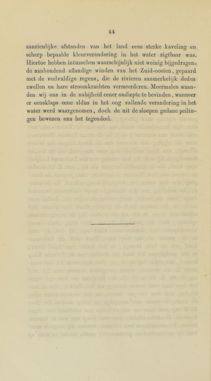 aanzienlijke afstanden van het land eene sterke kaveling en scherp bepaalde kleurverandering in het water zigthaar was. Hiertoe hebben intusschen waarschijnlijk niet weinig bijgedragen» de aanhoudend allandige winden van het Zuid-oosten, gepaard met de veelvuldige regens, die de rivieren aanmerkelijk deden zwellen en hare stroomkrachten vermeerderen. Meermalen waan- den wij ons in de nabijheid eener ondiepte te bevinden, wanneer er eensklaps eene aldus in het oog vallende verandering in het water werd waargenomen, doch de uit desloepen gedane peilin- gen bewezen ons het tegendeel.