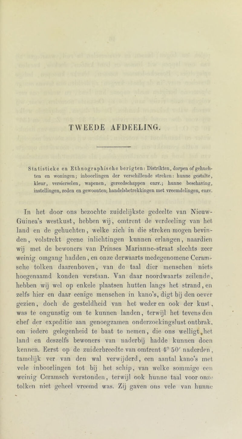 TWEEDE AFDEELING. Statistieke en Ethnographische berigten: Distrikten, dorpen of gehuch- ten en woningen; inboorlingen der verschillende streken: hunne gestalte, kleur, versierselen, wapenen, gereedschappen enzv.; hunne beschaving, instellingen, zeden en gewoonten; handelsbetrekkingen met vreemdelingen, enzv. Tn het door ons bezochte zuidelijkste gedeelte van Nieuw- Guinea’s westkust, hebben wij, omtrent de verdeeling van het land en de gehuchten, welke zich in die streken mogen bevin- den , volstrekt geene inlichtingen kunnen erlangen, naardien wij met de bewoners van Prinses Marianne-straat slechts zeer weinig omgang hadden , en onze derwaarts medegenomene Ceram- sche tolken daarenboven, van de taal dier menschen niets hoegenaamd konden verstaan. Van daar noordwaarts zeilende, hebben wij wel op enkele plaatsen hutten langs het strand, en zelfs hier en daar eenige raenschen in kano’s, digt bij den oever gezien, doch de gesteldheid van het weder en ook der kust, was te ongunstig om te kunnen landen, terwijl het tevens den chef der expeditie aan genoegzamen onderzoekingslust ontbrak, om iedere gelegenheid te baat te nemen, die ons welligt.het land en deszelfs bewoners van naderbij hadde kunnen doen kennen. Eerst op de zuiderbreedte van omtrent 4° 50'naderden , tamelijk ver van den wal verwijderd, een aantal kano’s met vele inboorlingen tot bij het schip, van welke sommige een weinig Ceramsch verstonden, terwijl ook hunne taal voor onze tolken niet geheel vreemd was. Zij gaven ons vele van hunne