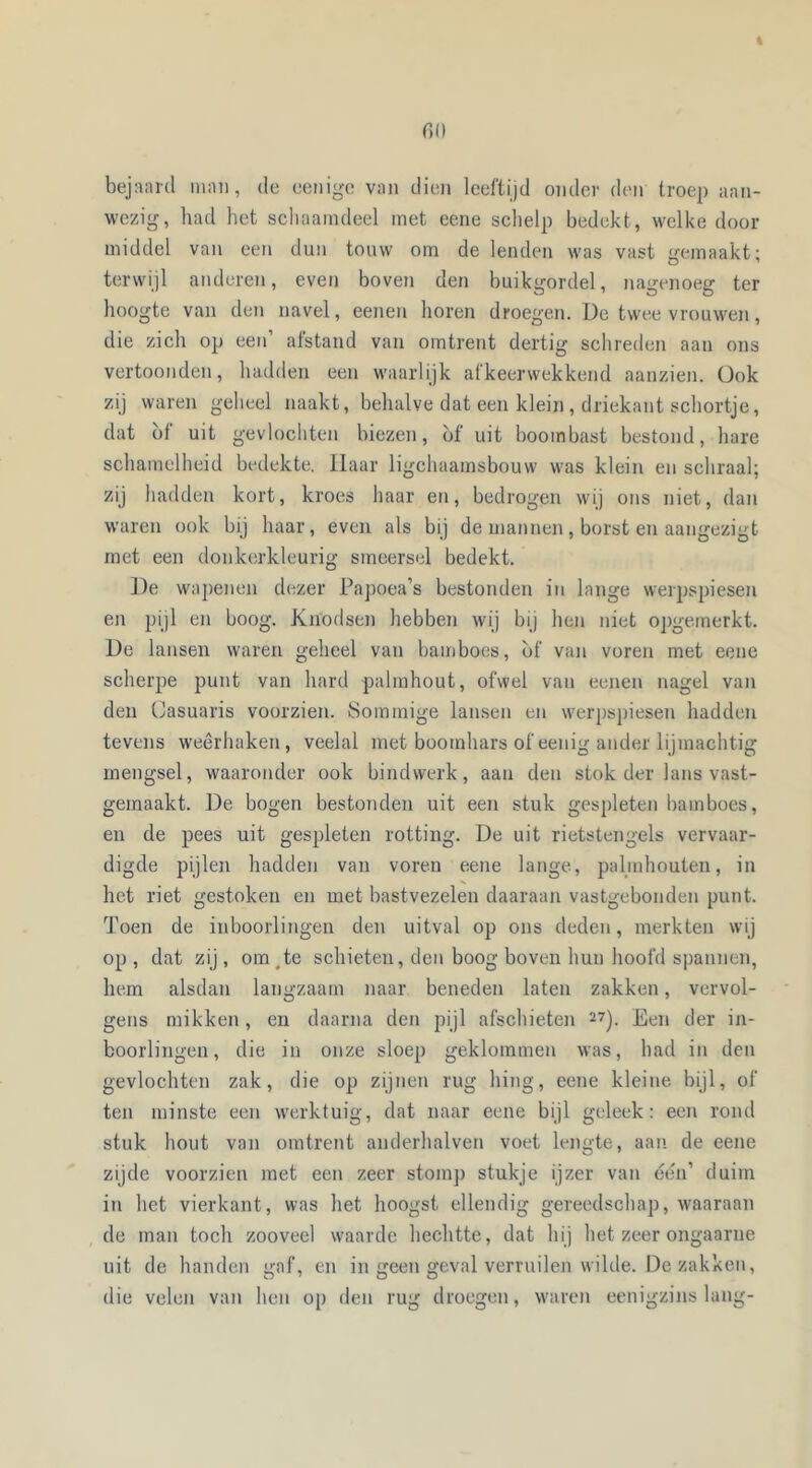 bejaard man, de eenigc van dien leeftijd onder den troep aan- wezig, had het schaamdeel met eene schelp bedekt, welke door middel van een dun touw om de lenden was vast gemaakt; terwijl anderen, even boven den buikgordel, nagenoeg ter hoogte van den navel, eenen horen droegen. De twee vrouwen, die zich op een’ afstand van omtrent dertig schreden aan ons vertoonden, hadden een waarlijk afkeerwekkend aanzien. Ook zij waren geheel naakt, behalve dat een klein, driekant schortje, dat ot uit gevlochten biezen, óf uit boombast bestond, hare schamelheid bedekte. Haar ligchaamsbouw was klein en schraal; zij hadden kort, kroes haar en, bedrogen wij ons niet, dan waren ook bij haar, even als bij de mannen, borst en aangezigt met een donkerkleurig smeersel bedekt. De wapenen dezer Papoea’s bestonden in lange werpspiesen en pijl en boog. Knodsen hebben wij bij hen niet opgemerkt. De lansen waren geheel van bamboes, óf van voren met eene scherpe punt van hard palmhout, ofwel van eenen nagel van den Oasuaris voorzien. Sommige lansen en werpspiesen hadden tevens weerhaken, veelal met boomhars of eenig ander lijmachtig mengsel, waaronder ook bindwerk, aan den stok der lans vast- gemaakt. De bogen bestonden uit een stuk gespleten bamboes, en de pees uit gespleten rotting. De uit rietstengels vervaar- digde pijlen hadden van voren eene lange, palmhouten, in het riet gestoken en met bastvezelen daaraan vastgebonden punt. Toen de inboorlingen den uitval op ons deden, merkten wij op , dat zij, om ,te schieten, den boog boven hun hoofd spannen, hem alsdan langzaam naar beneden laten zakken, vervol- gens mikken, en daarna den pijl afschieten 27). Een der in- boorlingen, die in onze sloep geklommen was, had in den gevlochten zak, die op zijnen rug hing, eene kleine bijl, of ten minste een werktuig, dat naar eene bijl geleek: een rond stuk hout van omtrent anderhalven voet lengte, aan de eene zijde voorzien met een zeer stom]) stukje ijzer van één’ duim in het vierkant, was het hoogst ellendig gereedschap, waaraan de man toch zooveel waarde hechtte, dat hij het zeer ongaarne uit de handen gaf, en in geen geval verruilen wilde. De zakken, die velen van hen op den rug droegen, waren eenigzins lang-