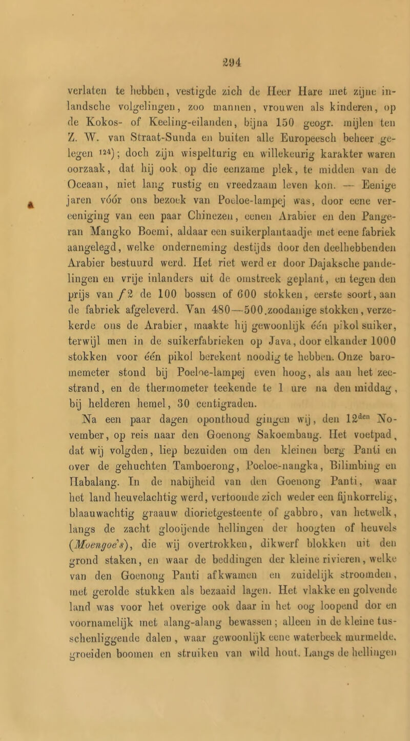 verlaten te hebben, vestigde zich de Heer Hare met zijne in- landsche volgelingen, zoo mannen, vrouwen als kinderen, op de Kokos- of Keeling-eilanden, bijna 150 geogr. mijlen ten Z. W. van Straat-Sunda en buiten alle Europeesch beheer ge- legen m); doch zijn wispelturig en willekeurig karakter waren oorzaak, dat hij ook op die eenzame plek, te midden van de Oceaan, niet lang rustig en vreedzaam leven kon. — Eenige jaren vóór ons bezoek van Poeloe-lampej was, door ecne ver- eeniging van een paar Chinezen, oenen Arabier en den Pange- ran Mangko Boemi, aldaar een suikerplantaadje met ecne fabriek aangelegd, welke onderneming destijds door den deelhebbenden Arabier bestuurd werd. Het riet werd er door Dajaksche pande- lingen en vrije inlanders uit de omstreek geplant, en tegen den prijs van ƒ2 de 100 bossen of G00 stokken, eerste soort, aan de fabriek afgeleverd. Van 480—500.zoodanige stokken, verze- kerde ons de Arabier, maakte hij gewoonlijk één pikol suiker, terwijl men in de suikerfabrieken op Java, door elkander 1000 stokken voor één pikol berekent noodig te hebben. Onze baro- memeter stond bij Poeloe-lampej even hoog, als aan het zee- strand, en de thermometer teekende te 1 ure na den middag , bij helderen hemel, 30 centigraden. Na een paar dagen oponthoud gingen wij, den 12den No- vember, op reis naar den Goenong Sakoembaug. Het voetpad, dat wij volgden, liep bezuiden om den kleinen berg Panti en over de gehuchten Tamboerong, Poeloe-nangka, Bilimbing en Habalang. In de nabijheid van den Goenong Panti, waar het land heuvclachtig werd, vertoonde zich weder een fijnkorrelig, blaauwachtig graauw diorietgesteente of gabbro, van hetwelk, langs de zacht glooijonde hellingen der hoogten of heuvels (Muengoës), die wij overtrokken, dikwerf blokken uit den grond staken, en waar de beddingen der kleine rivieren, welke van den Goenong Panti afkwamen en zuidelijk stroomden, met gerolde stukken als bezaaid lagen. Het vlakke en golvende land was voor het overige ook daar in het oog loopend dor en voornamelijk met alang-alang bewassen ; alleen in de kleine tus- schenliggende dalen , waar gewoonlijk eene waterbeek murmelde, groeiden boomen en struiken van wild hout. Langs de hellingen