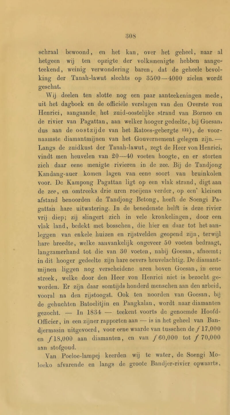 >308 schraal bewoond, en het kan, over het geheel, naar al hetgeen wij ten opzigte der volksmenigte hebben aange- teekend, weinig verwondering baren, dat de geheele bevol- king der Tauah-lawut slechts op 3500—4000 zielen wordt geschat. Wij deelen ten slotte nog een paar aanteekeningen mede, uit het dagboek en de officiële verslagen van den Overste von Henrici, aangaande het zuid-oostelijke strand van Borneo en de rivier van Pagattan, aan welker hooger gedeelte, bij Goesan? dus aan de oostzijde van het Ratoes-gebergte 132), de voor- naamste diamantmijnen van het Gouvernement gelegen zijn.— Langs de zuidkust der Tanah-lawut, zegt de Heer von Henrici, vindt men heuvelen van 20—40 voeten hoogte, en er storten zich daar eene menigte rivieren in de zee. Bij de Tandjong Kandang-auer komen lagen van eene soort van bruinkolen voor. De Kampong Pagattan ligt op een vlak strand, digt aan de zee, en omtreeks drie uren roeijens verder, op een’ kleinen afstand benoorden de Tandjong Betong, heeft de Soengi Pa- gattan hare uitwatering. In de benedenste helft is deze rivier vrij diep; zij slingert zich in vele kronkelingen, door een vlak land, bedekt met bosschen, die hier en daar tot het aan- leggen van enkele huizen en rijstvelden geopend zijn, terwijl hare breedte, welke aanvankelijk ongeveer 50 voeten bedraagt, langzamerhand tot die van 30 voeten, nabij Goesan, afneemt; in dit hooger gedeelte zijn hare oevers heuvelachtig. De diamant- mijnen liggen nog verscheidene uren boven Goesan, in eene streek, welke door den Heer von Henrici niet is bezocht ge- worden. Er zijn daar somtijds honderd menschen aan den arbeid, vooral na den rijstoogst. Ook ten noorden van Goesan, bij de gehuchten Batoelitjin en Pangkalan, wordt naar diamanten gezocht. — In 1834 — teekent voorts de genoemde Hoofd- Officier, in een zijner rapporten aan — is in het geheel van Ban- djermasin uitgevoerd, voor eene waarde van tusschen de ƒ 17,000 en ƒ18,000 aan diamanten, en van ƒ60,000 tot ƒ 70,000 aan stofgoud. Van Poeloe-lampej keerden wij te water, de Soengi Mo- loeko afvarende en langs de groote Bandjer-rivier opwaarts,