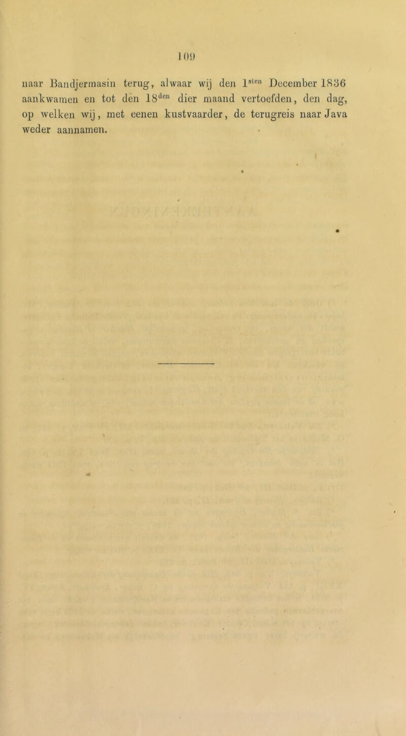 naar Bandjermasin terug, alwaar wij deji lsten December 1836 aankwamen en tot den 18den dier maand vertoefden, den dag, op welken wij, met eenen kustvaarder, de terugreis naar Java weder aannamen.