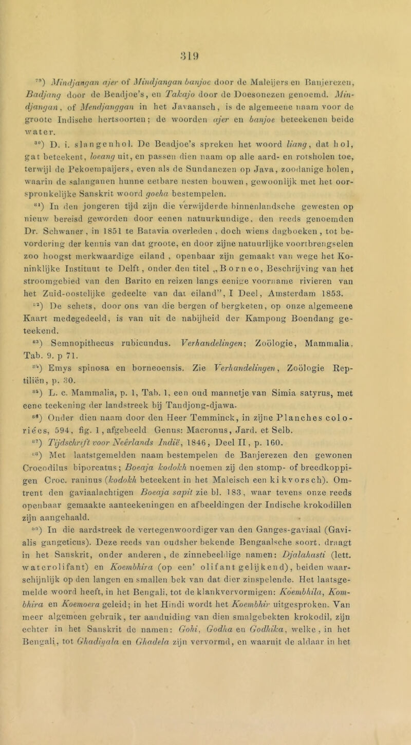 7a) Mindjangan ajer of' Mindjangan banjoc door de Maleijers en Banjerezen, Badjang door de Beadjoe’s, en Takajo door de Doesonezen genoemd. Min- djangan , of Mendjanggan in het Javaansch, is de algemeene imam voor de groote Indische hertsoorten; de woorden ajer en banjoe beteekenen beide water. a) D. i. slangen hol. De Beadjoe’s spreken het woord Hang, dat hol, gat beteekent, loeang uit, en passen dien naam op alle aard- en rotsholen toe, terwijl de Pekoernpaijers, even als de Sundanezen op Java, zoodanige holen, waarin de salanganen hunne eetbare nesten bouwen, gewoonlijk met het oor- spronkelijke Sanskrit woord goeha bestempelen. “’) In den jongeren tijd zijn die verwijderde binnenlandsche gewesten op nieuw bereisd geworden door eenen natuurkundige, den reeds genoemden Dr. Schwaner, in 1851 te Batavia overleden . doch wiens dagboeken , tot be- vordering der kennis van dat groote, en door zijne natuurlijke voortbrengselen zoo hoogst merkwaardige eiland , openbaar zijn gemaakt van wege het Ko- ninklijke Instituut te Delft, onder den titel ,,Borneo, Beschrijving van het stroomgebied van den Barito en reizen langs eenige voorname rivieren van het Zuid-oostelijke gedeelte van dat eiland”, I Deel, Amsterdam 1853. “ï) De schets, door ons van die bergen of bergketen, op onze algemeene Kaart medegedeeld, is van uit de nabijheid der Kampong Boendang ge- teekend. “3) Semnopithecus rubicundus. Verhandelingen; Zoölogie, Mammalia. Tab. 9. p 71. “*) Emys spinosa en borneoensis. Zie Verhandelingen, Zoölogie Rep- tiliën, p. 30. “4) L. c. Mammalia, p. 1, Tab. 1. een oud mannetje van Simia satyrus, met eene teekening der landstreek bij Tandjong-djawa. “■) Onder dien naam door den Heer Temminck, in zijne Planches colo- riées, 594, fig. 1, afgebeeld Genus: Macronus, Jard. et Selb. ii7) Tijdschrift voor Neêrlands Indië, 1846, Deel II, p. 160. *•“) Met laatstgemelden naam bestempelen de Banjerezen den gewonen Crocodilus biporcatus; Boeaja kodokh noemen zij den stomp- of breedkoppi- gen Croc. raninus (kodokh beteekent in het Maleisch een ki kvorsch). Om- trent den gaviaalachtigen Boeaja sapit zie bl. 183, waar tevens onze reeds openbaar gemaakte aanteekeningen en afbeeldingen der Indische krokodillen zijn aangehaald. “n) In die aardstreek de vertegenwoordiger van den Ganges-gaviaal (Gavi- alis gangeticus). Deze reeds van oudsher bekende Bengaalsche soort, draagt in het Sanskrit, onder anderen , de zinnebeeldige namen: Djalahasti (lett. waterolifant) en Koembhira (op een’ oli f ant gelij ken d) , beiden waar- schijnlijk op den langen en smallen bek van dat dier zinspelende. Het laatsge- melde woord heeft, in het Bengali, tot de klankvervormigen: Kóembhila, Kom- bhira en Koemoera geleid; in het Hindi wordt het Koembhir uitgesproken. Van meer algemeen gebruik, ter aanduiding van dien smalgebekten krokodil, zijn echter in het Sanskrit de namen: Gohi, Godha en Godhika, welke, in het Bengali, tot Ghadiyala en Ghadela zijn vervormd, en waaruit de aldaar in het