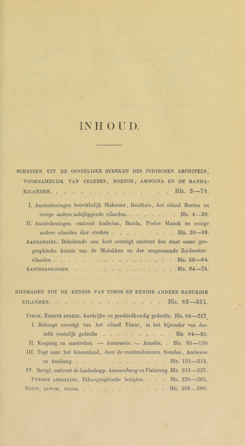 INII GUI). SCHETSEN UIT DE OOSTELIJKE STREKEN DES INDISCHEN ARCHIPELS,' VOORNAMELIJK VAN CELEBES, BOETON, AMBOINA EN DE BANDA- EILANDEN Blz. 3—78. I. Aanteekeiiingeii betrekkelijk Makassar, Bouthain, het eiland Boetou en eenige andere uabijliggeude eilanden Blz. 4—20. II. Aanteekeningeu omtrent Amboina, Banda, Poeloe Manok en eenige andere eilanden dier streken Blz. 20—59. Aanhangsel. Behelzende een kort overzigt omtrent den staat onzer geo- graphische kennis van de Molukken en der zoogenaamde Zuidooster- eilanden Blz. 59—64. Aanteekeningen Blz. 64—78. BIJDRAGEN TOT DE KENNIS VAN TIMOR EN EENIGE ANDERE NABURIGE EILANDEN Blz. 82—'351. Timor. Eerste afdeel. Aardrijks- en geschiedkundig gedeelte. Blz. 84—227 I. Beknopt overzigt van het eiland Timor, in het bijzonder van des- zelfs westelijk gedeelte Blz 84—95. II. Koepang en omstreken. — Amarassie. — Amabie. . Blz 95—130 III. Togt naar het binnenland, door de vorstendommen Sonabai, Ambcnoe en Amfoang Blz. 131—213. IV. Berigt. omtrent de laudschapp. Amanoebang cnFialarang. Blz. 213—227. Tweede afdeeling. Ethnographische berigten. . . . Blz. 228—265. Bom, SAWOE, soLOR Blz. 266—290.