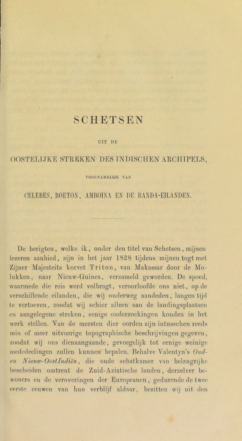 UIT DE OOST MIJ JKE STREKEN DES TNDÏSCHEN AROHTPELS, VOORNAMELIJK VAN CKI.RBES, HORTON, AMHOINA RN DR HANOA-EIRANORN. De berigteii, welke ik, onder den titel van Schetsen, mijnen lezeren aanbied, zijn in het jaar 1828 tijdens mijnen togt met Zijner Majesteits korvet Triton, van Makassar door de Mo- liikken, naar Nicuw-Guinea, verzameld geworden. De spoed, waarmede die reis werd volbragt, veroorloofde ons niet, op de verschillende eilanden, die wij onderweg aandeden, langen tijd te vertoeven, zoodat wij schier alleen aan de landingsplaatsen on aangelegene streken, eenige onderzoekingen konden in het werk stellen. Van de meesten dier oorden zijn intusschen reeds min of meer uitvoerige topographische beschrijvingen gegeven, zoodat wij ons dienaangaande, gevoegelijk tot eenige weinigt; med('deelingen zullen kunnen bepalen. Behalve A^alentyn’s Oud- e7t Nietm-Oosilndiën, die oude schatkamer van belangrijke bescheiden omtrent de Zuid-Aziatische landen, derzelver be- woners en de veroveringen der Europeanen , gedurende de twee. eerste eeuwen van hun verblijf aldaar, bezitten wij uit den