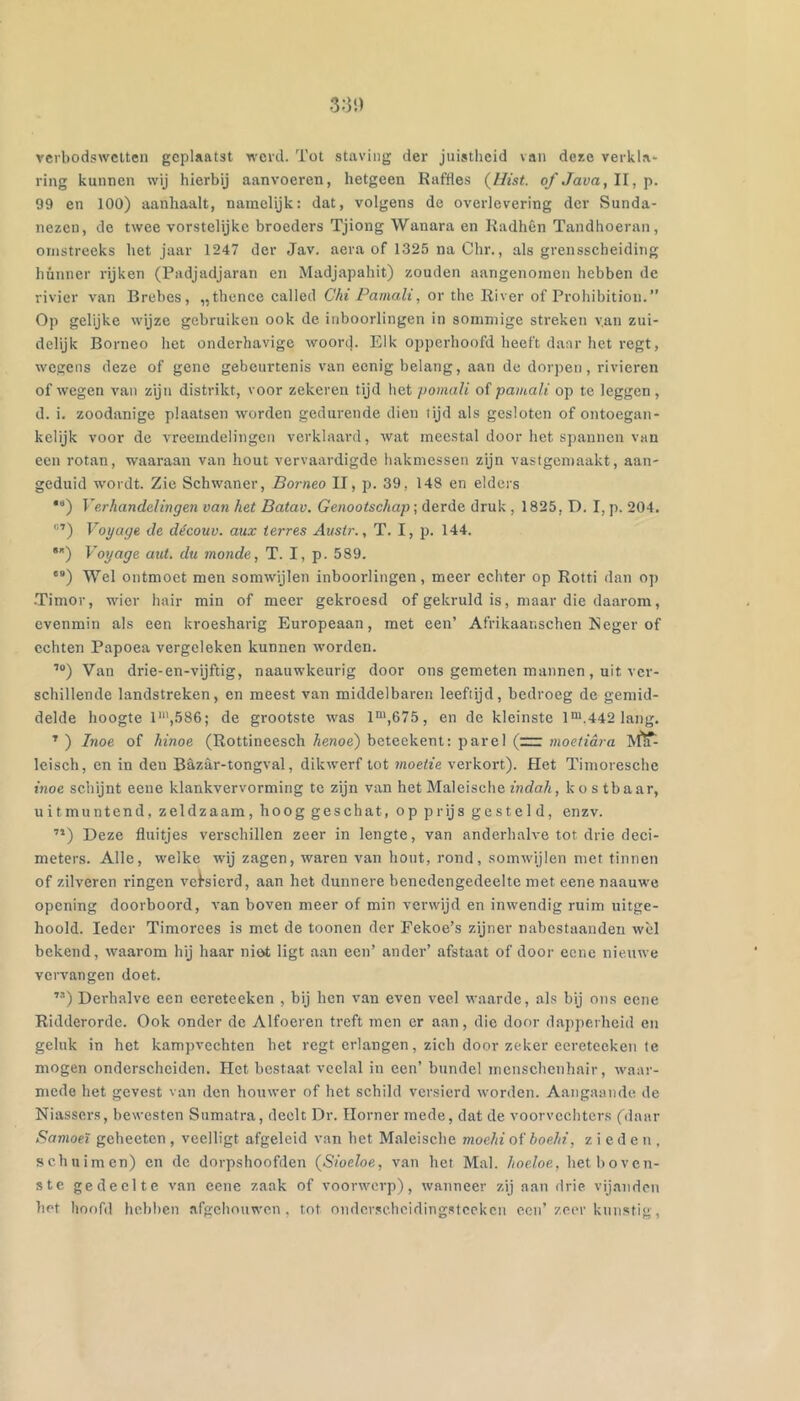 3:31) vcrbodswclten geplaatst werd. Tot staving der juistheid van deae verkla* ring kunnen wij hierbij aanvoeren, hetgeen Raffles (Ilist. of Java, 11, 99 en 100) aanhaalt, namelijk: dat, volgens de overlevering der Sunda- nezeu, de twee vorstelijke broeders Tjiong Wanara en Radhên Tandhoeran, omstreeks het jaar 1247 der Jav. aera of 1325 na Chr., als grensscheiding hunner rijken (Padjadjaran en Madjapahit) zouden aangenomen hebben de rivier van Brebes, „thence called Chi Pamali, or the River of Prohibition.” Op gelijke wijze gebruiken ook de inboorlingen in sommige streken van zui- delijk Borneo het onderhavige woort). Eik opperhoofd heeft daar het regt, wegens deze of gene gebeurtenis van eenig belang, aan de dor])en, rivieren of wegen van zijn distrikt, voor zekeren tijd het pomali ol pamali op te leggen, d. i. zoodanige plaatsen worden gedurende dien tijd als gesloten of ontoegan- kelijk voor de vreemdelingen verklaard, wat meestal door het spannen van een rotan, waaraan van hout vervaardigde hakmessen zijn vastgemaakt, aan- geduid wordt. Zie Schwaner, Borneo II, p. 39, 148 en elders *“) Verhandelingen van het Batav. Genootschap; derde druk , 1825, D. I, p. 204. V’oyage de découv. aux terres Austr., T. I, p. 144. Voyage aut. du monde, T. I, p. 589. ') Wel ontmoet men somwijlen inboorlingen, meer echter op Rotti dan op .Timor, wier hair min of meer gekroesd of gekruld is, maar die daarom, evenmin als een kroesharig Europeaan, met een’ Afrikaar.schen Neger of echten Papoea vergeleken kunnen worden. Van drie-en-vijftig, naauwkeurig door ons gemeten mannen, uit ver- schillende landstreken, en meest van middelbaren leeftijd, bedroeg de gemid- delde hoogte 1“',586; de grootste was 1',675, en de kleinste l*.442 lang. ^ ) Inoe of hinoe (Rottineesch henoe') beteekent: parel (=r moetidra ISflf: leisch, en in den Bazar-tongval, dikw'erf tot moetie verkort). Het Timoresche inoe schijnt eeue klankvervorming te zijn van het Maleische indah, ko s tb aar, uitmuntend, zeldzaam, hoog geschat, op prijs gesteld, enzv. ’’) Deze fluitjes verschillen zeer in lengte, van anderhalve tot drie deci- meters. Alle, welke wij zagen, waren van hout, rond, somwijlen met tinnen of zilveren ringen vei’sierd, aan het dunnere benedengedeelte met eene naauwe opening doorboord, van boven meer of min verwijd en inwendig ruim uitge- hooid. Ieder Timorces is met de toonen der Fekoe’s zijner nabestaanden wol bekend, waarom hij haar niot ligt aan een’ ander’ afstaat of door eene nieuwe vervangen doet. ”) Derhalve een ecreteeken , bij hen van even veel waarde, als bij ons eene Ridderorde. Ook onder de Alfoeren treft men er aan, die door dapperheid en geluk in het kamprechten het regt erlangen, zich door zeker eereteeken te mogen onderscheiden. Het bestaat veelal in een’ bundel mcnschcnhair, waar- mede het gevest van den houwer of het schild versierd worden. Aangaande de Niassers, bewesten Sumatra, deelt Dr. Ilorner mede, dat de voorvechters (daar Samoeï geheeten, veelligt afgeleid van het Maleische moehi oi'boehi, zieden, schuimen) en de dorpshoofden {Sioeloe, van het Mal. hoeloe, het boven- ste gedeelte van eene zaak of voorwerp), wanneer zij aan drie vijanden het hoofd hebben afgehouwen, tot ondcr.schcidingstcckcn ecu’ zeer kunstig.