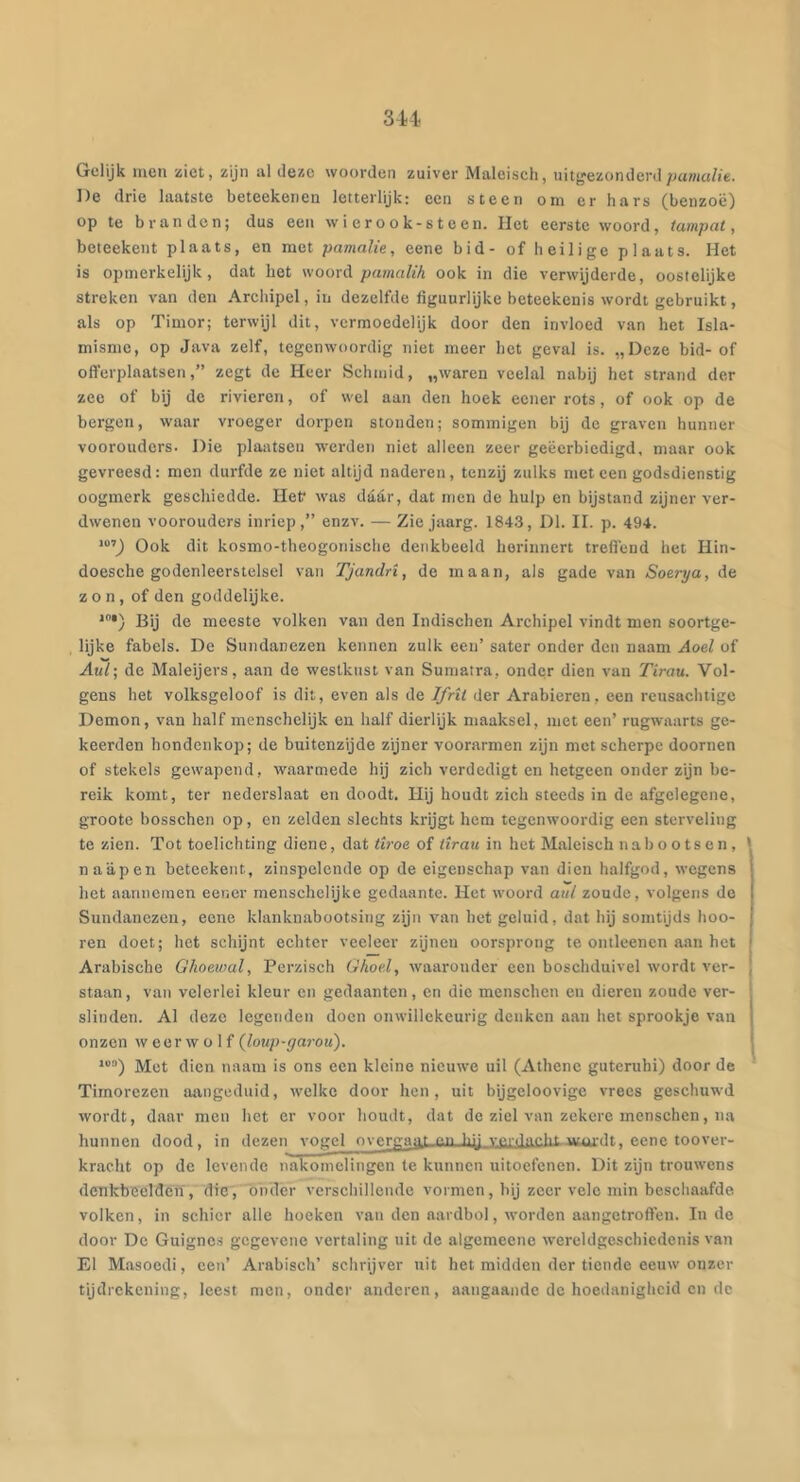 '6U Gelijk men ziet, zijn al deze woorden zuiver Maleisch, uitj'ezonderd/jama/ie. De drie laatste beteekenen letterlijk: een steen om er hars (benzoë) op te branden; dus een wierook-steen. Het eerste woord, tamp at, beteekent plaats, en met pamalie, eene bid- of heilige plaats. Het is opmerkelijk, dat het woord pamalih ook in die verwijderde, oostelijke streken van den Archipel, in dezelfde figuurlijke beteekenis wordt gebruikt, als op Timor; terwijl dit, vermoedelijk door den invloed van het Isla- misme, op Java zelf, tegenwoordig niet meer het geval is. „Deze bid- of offerplaatsen,” zegt de Heer Schmid, „waren veelal nabij het strand der zee of bij de rivieren, of wel aan den hoek eener rots, of ook op de bergen, waar vroeger dorpen stonden; sommigen bij de graven hunner voorouders. Die plaatsen werden niet alleen zeer geëerbiedigd, maar ook gevreesd: men durfde ze niet altijd naderen, tenzij zulks meteen godsdienstig oogmerk geschiedde. Hef was daar, dat men de hulp en bijstand zijner ver- dwenen voorouders inriep,” enzv. — Zie jaarg. 1843, Dl. II. p. 494. '“’J Ook dit kosmo-theogonische denkbeeld herinnert treflënd het Hin- doesche godcnleerstelsel van Tjandri, de maan, als gade van Soerya, de zon, of den goddelijke. *•) Bij de meeste volken van den Indischen Archipel vindt men soortge- lijke fabels. De Sundanczen kennen zulk een’ sater onder den naam Aoel of Aul; de Maleijers, aan de westkust van Sumatra, onder dien van Tiran. Vol- gens het volksgeloof is dit, even als de Ifrit der Arabieren, een reusachtigc Demon, van half menschelijk en half dierlijk maaksel, met een’ rugwaarts ge- keerden hondenkop; de buitenzijde zijner voorarmen zijn met scherpe doornen of stekels gewapend, waarmede hij zich verdedigt en hetgeen onder zijn be- reik komt, ter nederslaat en doodt. Hij houdt zich steeds in de afgelegene, groote bosschen op, en zelden slechts krijgt hem tegenwoordig een sterveling te zien. Tot toelichting diene, dat üroe of tiran in het Maleisch nabootsen, ' naapen beteekent, zinspelende op de eigenschap van dien halfgod, wegens het aannemen eener menschelijke gedaante. Het woord aul zoude, volgens do Sundanczen, eene klanknabootsing zijn van het geluid, dat hij somtijds hoo- ren doet; het schijnt echter veeleer zijnen oorsprong te ontleenen aan het Arabische Ghoewal, Perzisch Ghoe.l, waaronder een boschduivel w'ordt ver- staan, van velerlei kleur en gedaanten, en die menschen en dieren zoude ver- slinden. Al deze legenden doen onwillekeurig denken aan het sprookje van onzen weerwolf {loup-garou). ‘j Met dien naam is ons oen kleine nieuwe uil (Athene guteruhi) door de Timorezen aangeduid, welke door hen, uit bijgeloovige vrees geschuwd wordt, daar men het cr voor houdt, dat de ziel van zekere menschen, na hunnen dood, in dezen vogel nvergni^t en hy Ygldiir*'^ wmvtt ^ oono ronvei-- kracht op de levende nakomelingen te kunnen uitoefenen. Dit zijn trouwens denkbeelden, die, 'onder verschillende vormen, bij zeer vele min beschaafde volken, in schier alle hoeken van den aardbol, worden aangetroffen. In do door De Guigncs gegevone vertaling uit de algemeene wereldgeschiedenis van El Masoedi, een’ Arabisch’ schrijver uit het midden der tiende eeuw onzer tijdrekening, leest men, onder anderen, aangaande de hoedanigheid en de