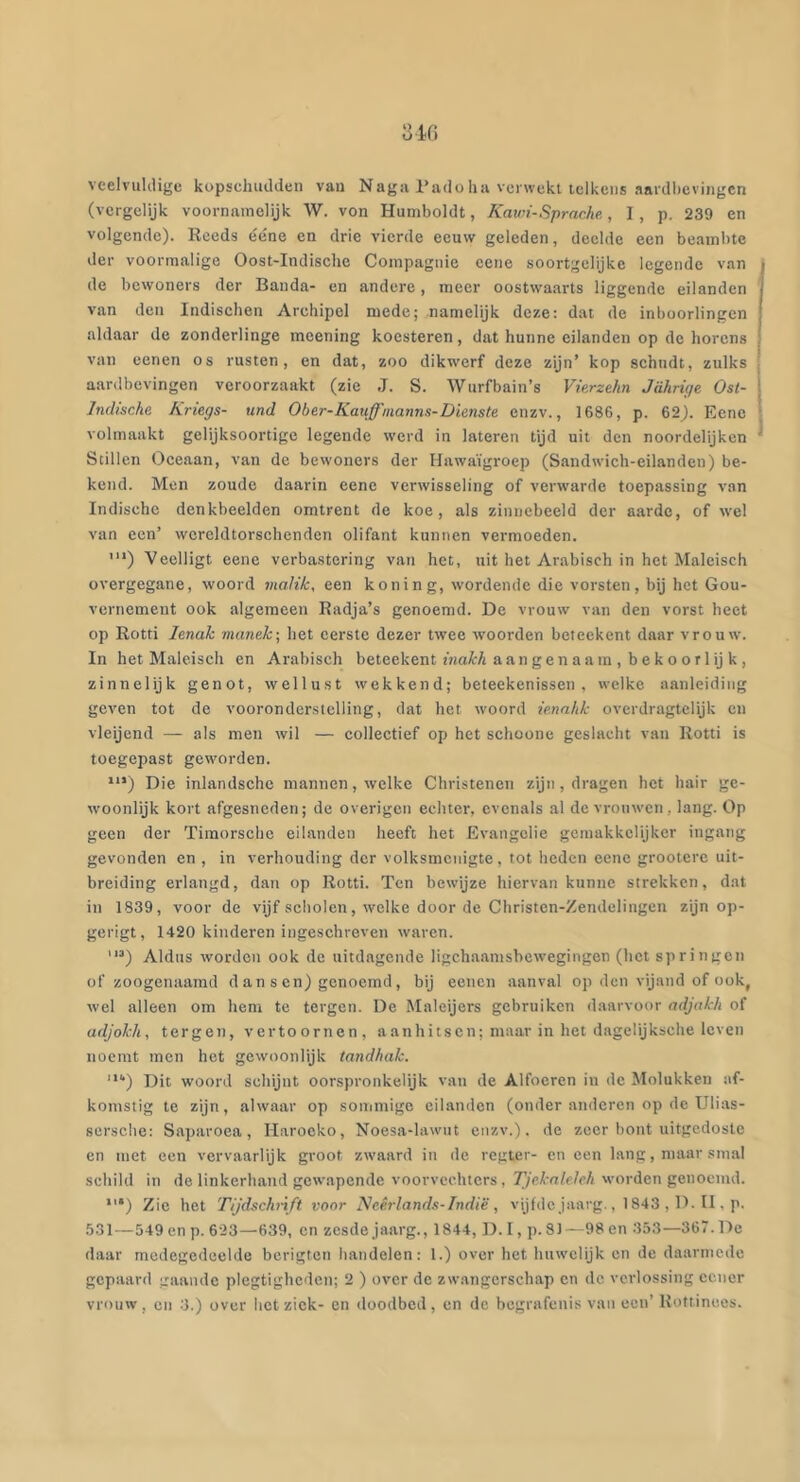 veelvuldige kopschudden vau Naga l’adoha verwekt telkens aardbevingen (vergelijk voornamelijk W. von Humboldt, Kawf-Sprache., I, p. 239 en volgende). Reeds ééne en drie vierde eeuw geleden, deelde een beambte der voormalige Oost-Indische Compagnie eene soortgelijke legende van de bewoners der Banda- en andere, meer oostwaarts liggende eilanden van den Indischen Archipel mede; namelijk deze: dat de inboorlingen aldaar de zonderlinge meening koesteren, dat hunne eilanden op de horens van eenen os rusten, en dat, zoo dikwerf deze zijn’ kop schudt, zulks aardbevingen veroorzaakt (zie J. S. Wurfbain’s Vierzekn Jahrige Ost- Indische Ariegs- und Ober-Kauffnanns-Dienste enzv., 1686, p. 62). Eene volmaakt gelijksoortige legende werd in lateren tijd uit den noordelijken Stillen Oceaan, van de bewoners der Hawaïgroep (Sandwich-eilandeu) be- kend. Men zoude daarin eene verwisseling of verwarde toepassing van Indische denkbeelden omtrent do koe, als zinnebeeld der aarde, of wel van een’ wcreldtorschenden olifant kunnen vermoeden. '“) Veelligt eene verbastering van het, uit het Arabisch in het Maleisch overgegane, woord malik, een koning, wordende die vorsten, bij het Gou- vernement ook algemeen Radja’s genoemd. De vrouw van den vorst heet op Rotti lenah manek-, het eerste dezer twee woorden beieekent daar vrouw. In het Maleisch en Arabisch beteekent maH aan gen aa m , b ek o o r 1 ij k , zinnelijk genot, wellust wekkend; beleekenissen , welke aanleiding geven tot de vooronderstelling, dat het woord ie.nnhk overdragtelijk en vleijend — als men wil — collectief op het schoonc geslacht van Rotti is toegepast geworden. **’) Die inlandschc mannen, welke Christenen zijn, dragen het hair ge- woonlijk kort afgesneden; de overigen echter, evenals al de vrouwen, lang. Op geen der Timorschc eilanden heeft het Evangelie gemakkelijker ingang gevonden en, in verhouding der volksmenigte, tot heden eene grootere uit- breiding erlangd, dan op Rotti. Ten bewijze hiervan kunne strekken, dat in 1839, voor de vijf scholen, welke door de Christcn-Zendelingcn zijn op- gerigt, 1420 kinderen ingeschreven waven. '“) Aldus worden ook de uitdagende ligchaamsbewegingen (het springen of zoogenaamd d a n s en) genoemd, bij eenen aanval op den vijand of ook, wel alleen om hem te tergen. De Maleijers gebruiken daarvoor adjakh of adjokh, tergen, vertoornen, aanhitsen; maar in het dagelijksche leven noemt men het gewoonlijk tandhak. Dit woord schijnt oorspronkelijk vau de Alfocren in de Molukken af- komstig te zijn, alwaar op soiiimigc eilanden (onder anderen op de Ulias- sersche: Saparoca, Harocko, Noesa-lawut enzv.). de zeer bont uitgedoste en met een vervaarlijk groot zwaard in de regter- en een lang, maar smal sebild in de linkerhand gew.apendc voorvechters, Tjekaleleh worden genoemd. Zie het Tijdschnft voor Neê.rlands-Indië , vijfde jaarg., 1843 , D. II, p. 531—549 en p. 623—639, en zesde jaarg., 1844, D. I, p. 81 —98 en 353—367. De daar medegedeelde berigten handelen; 1.) over het huwelijk en de daarmede gepaard gaande plegtighcden; 2 ) over de zwangerschap en ilc verlossing cener vrouw , CU 3.) over bet ziek- en doodbed , en de begrafenis van ecu’ Rottinees.