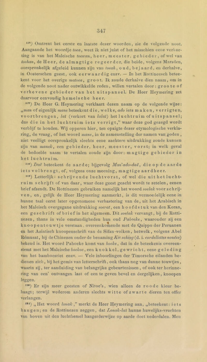 347 “'J Omtrent liet eerste eu laatste dezer woorden, zie de volgende noot. Aangaande het woordje toea, weet ik niet juist of het misschien eene verkor- ting is van het Maleische toewan, heer, meester, gebieder, of wel van toekan, de lieer, de almagtige regeerder, die beide, volgens Marsden, oorspronkelijk afgeleid kunnen zijn van loeah, oud, bejaard, en derhalve, in Oostersehen geest, ook eerwaardig enzv. — In het Kottineesch betee- kent voor het overige niatoea, groot. Ik zoude derhalve dien naam, om in de volgende noot nader ontwikkelde reden, willen vertalen door: groote of verhevene gebieder van het uitspansel. De Heer Heymering zet daarvoor eenvoudig h e m e 1 s c h e heer. *”) De Heer G. Heymering verklaart dezen naam op de volgende wijze: „7«on of eigenlijk mane beteekent die, welke, ado iets maken, verrigten, voortbrengen, laï (verkort van lalaï) het 1 u ch t r ui m of u i t s p a n s el; dus die in het luchtruim iets verrigt,” waar deze god gezegd wordt verblijf te houden. Wij opperen hier, ten opzigte dezer etymologische verkla- ring, de vraag, of hot woord mane, in de zamenstelling der namen van góden , niet veelligt oorspronkelijk slechts eene zachtere uitdrukking zoude kunnen zijn van manek, een gebieder, heer, meester, vorst; in welk geval de bedoelde naam te vertalen zoude zijn door: magtige gebieder in het luchtruim. *'•) Daë beteekent de aarde; bijgevolg Man'ado-daë, die op de aarde iets volbrengt, of, volgens onze meening, magtige aard heer. Letterlijk: schrijvende Dichtvorst, of wel die uit het lucht- ruim schrijft of van daar, waar deze geest geacht wordt te zetelen, eenen brief afzendt. De liottinezen gebruiken namelijk het woord soelak voor schrij- ven, en, gelijk de Heer Heymering aanmerkt, is dit vermoedelijk eene in hunne taal eerst later opgenomenc verbastering van de, uit het Arabisch in het Maleisch overgegane uitdrukking soerat, een h oofdstuk van den Koran, een geschrift of b r i e f in het algemeen. Dit soelak vervangt, bij de Rotti- nezen, thans in vele omstandigheden hun oud Paboeke, waaronder zij een knoopentouwtje verstaan, overeenkomende met de Quippo der Peruanen en het Aziatisch knoopenschrifc van de Sifan-volken, hetwelk, volgens Abel Rémusat, bij de Chinezen onder de benaming/uescAzw5r(d. i. c.ordellettes nouëes) bekend is. Het woord Paboeke komt van boeke, dat in de beteekenis overeen- stemt met het Maleische boekoe, een knokkel,gewricht, eene geleding van het bamboesriet enzv. — Vele inboorlingen der Timorsche eilanden be- dienen zich, bij het gemis van letterschrift, ook thans nog van dunne touwtjes , waarin zij , ter aanduiding van belangrijke gebeurtenissen , of ook ter herinne- ring van een’ ontvangen last of een te geven bevel en dergelijken, knoopen leggen. ”•) Er zijn meer geesten of Nifoe’s, wien alleen de roode kleur be- haagt; terwijl wederom anderen slechts witte of zwarte dieren ten offer verlangen. ’**) „Het woord lonak,” merkt de Heer Heymering aan, „beteekent: iets hangen; en de Rottinezen zeggen, dat Lonrti-faï hunne huwelijks-vruchten van boven uit den luchthemcl hangerderwijze op aarde doet nederdalen. Men