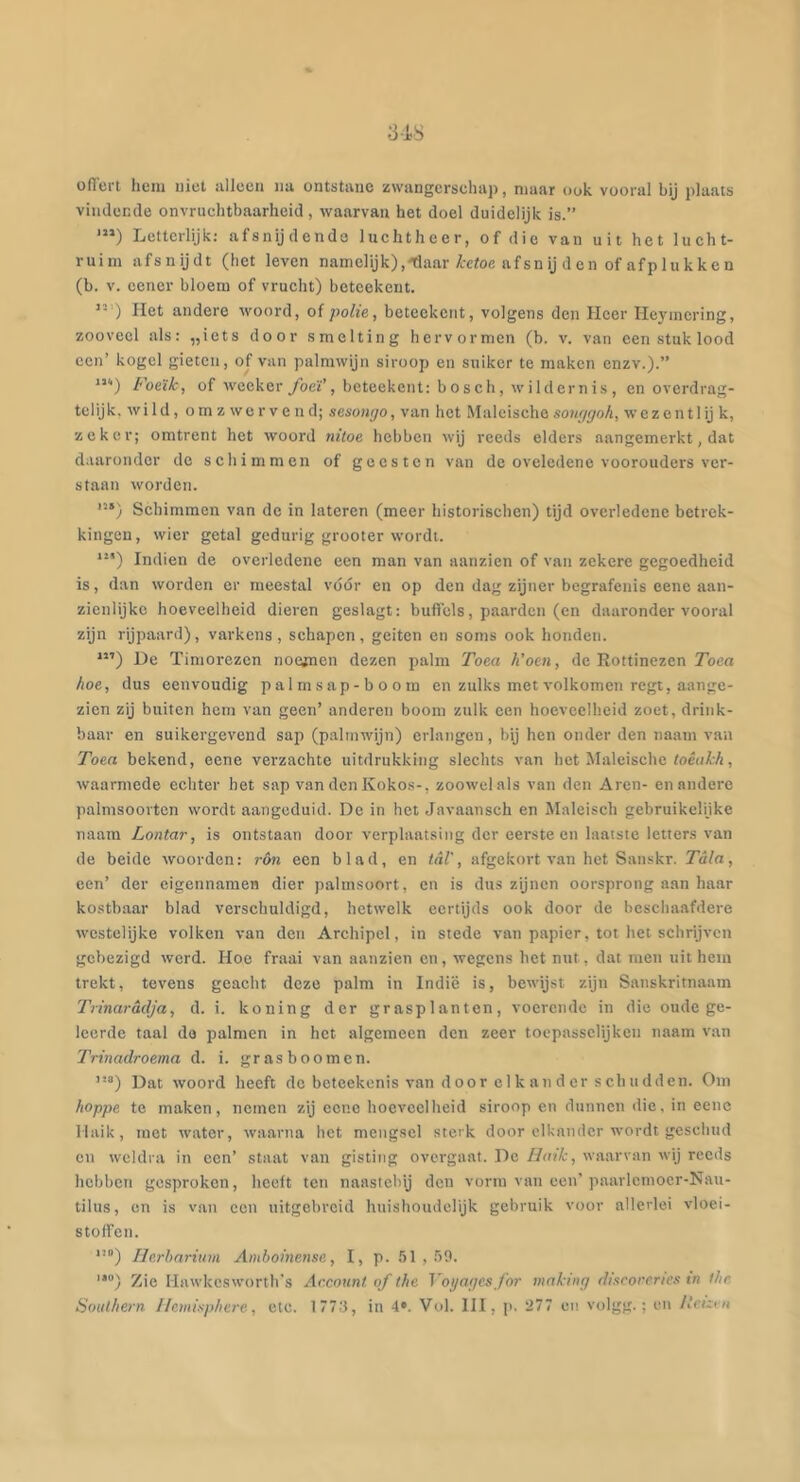 ofl'ert lieni uiet alleen na ontstane zwangersehaj), maar ook vooral bij plaats vindende onvruehtbaarheid , waarvan het doel duidelijk is.” *”) Letterlijk; afsnijdende luehtheer, of die van uit het lueht- ruim afsnijdt (het leven namelijk),^aar/rctoe afsn ij den of afplukken (b. V. eener bloem of vrueht) beteekent. ) Het andere woord, of polie, beteekent, volgens den Heer Heymering, zooveel als: „iets door smelting hervormen (h. v. van een stuk lood een’ kogel gieten, of van palmwijn siroop en suiker te maken enzv.).” “'■) Foeïk, of weekeryöeï’, beteekent: bosch, wildernis, en overdrag- telijk, wi ld, o rn z we r v e n d; sesontjo, van het Maleischo sowjtjoh, wez en tl ij k, zeker; omtrent het woord nitoe, hebben wij reeds elders aangemerkt, dat daaronder de schimmen of geesten van de oveledene voorouders ver- staan worden. “‘) Schimmen van de in latcren (meer historischen) tijd overledene betrek- kingen, wier getal gedurig grooter wordt. Indien de overledene een man van aanzien of van zekere gegoedheid is, dan worden er meestal vóór en op den dag zijner begrafenis eene aan- zienlijke hoeveelheid dieren geslagt: buflcls, paarden (en daaronder vooral zijn rijpaard), varkens, schapen, geiten en soms ook honden. **’) De Timorezen noefnen dezen palm Tom Koen, de Rottinezen Toea hoe, dus eenvoudig palmsap-boom en zulks met volkomen regt, aange- zien zij buiten hem van geen’ anderen boom zulk een hoeveelheid zoet, drink- baar en suikergevend sap (palmwijn) erlangen, bij hen onder den naam van Toea hekend, eene verzachte uitdrukking slechts van het Jlaleische <oé(l^7i, waarmede echter het sap van den Kokos-, zoowel als van den Aren- en andere palmsoorten wordt aangeduid. De in het Javaansch en Maleisch gebruikelijke naara Lontar, is ontstaan door verplaatsing der eerste en laatste letters van de beide woorden: ron een blad, en tal', afgekort van het Sanskr. Tala, een’ der eigennamen dier palmsoort, en is dus zijnen oorsprong aan haar kostbaar blad verschuldigd, hetwelk eertijds ook door de beschaafdere westelijke volken van deti Archipel, in stede van papier, tot het schrijven gebezigd werd. Hoe fraai van aanzien en, wegens het nut, dat men uithem trekt, tevens geacht deze palm in Indië is, bewijst zijn Sanskritnaam Trinaradja, d. i. korting der grasplanten, voerende in die oude ge- leerde taal do palmen in het algemeen den zeer toepassclijkcti naam van Trinadroema d. 1. grasboomen. ”®) Dat woord heeft de beteekenis van door clkatidcr schudden. Om hoppe te maken, nemen zij eene hoeveelheid siroop en dunnen die, in eene Maik, met water, waarna het mengsel sterk door elkander wordt geschud en weldra in een’ staat van gisting overgaat. De Haik, waarvan wij reeds hebben gesproken, heelt ten naastebij den vorm van een’paarlemocr-Nau- tilus, on is van een uitgebreid huishoudelijk gebruik voor allerlei vloei- stolfen. *’”) Ilerhariuni Amhoinense, I, p. 51 , .59. '*) Zie Hawkcsworth’s Account of the Voyapes for mnking discoreriex tn the Southern 1 lemispherc, etc. 1773, in 4*. Vol. III, p. 277 en volgg.; en iteuvn