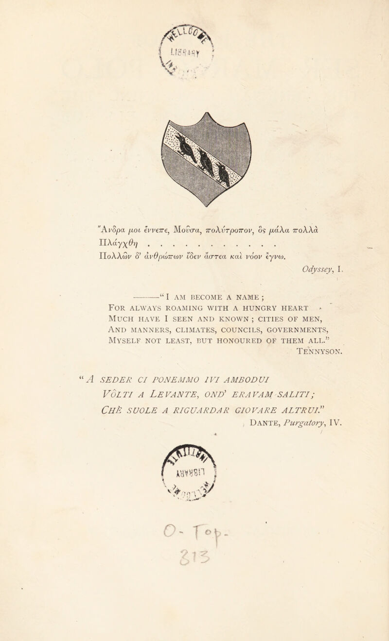 Odyssey, I, ■“ I AM BECOME A NAME ; For always roaming with a hungry heart - Much have I seen and known ; cities of men, And manners, climates, councils, governments, Myself not least, but honoured of them all.” Tennyson. “ A SEDER Cl PON EM MO 1VI AMEODUI Volti a Levante, ond' era vam saliti; Chè suole a r/g darda r giovare altrui.” Dante, Purgatory, IV.