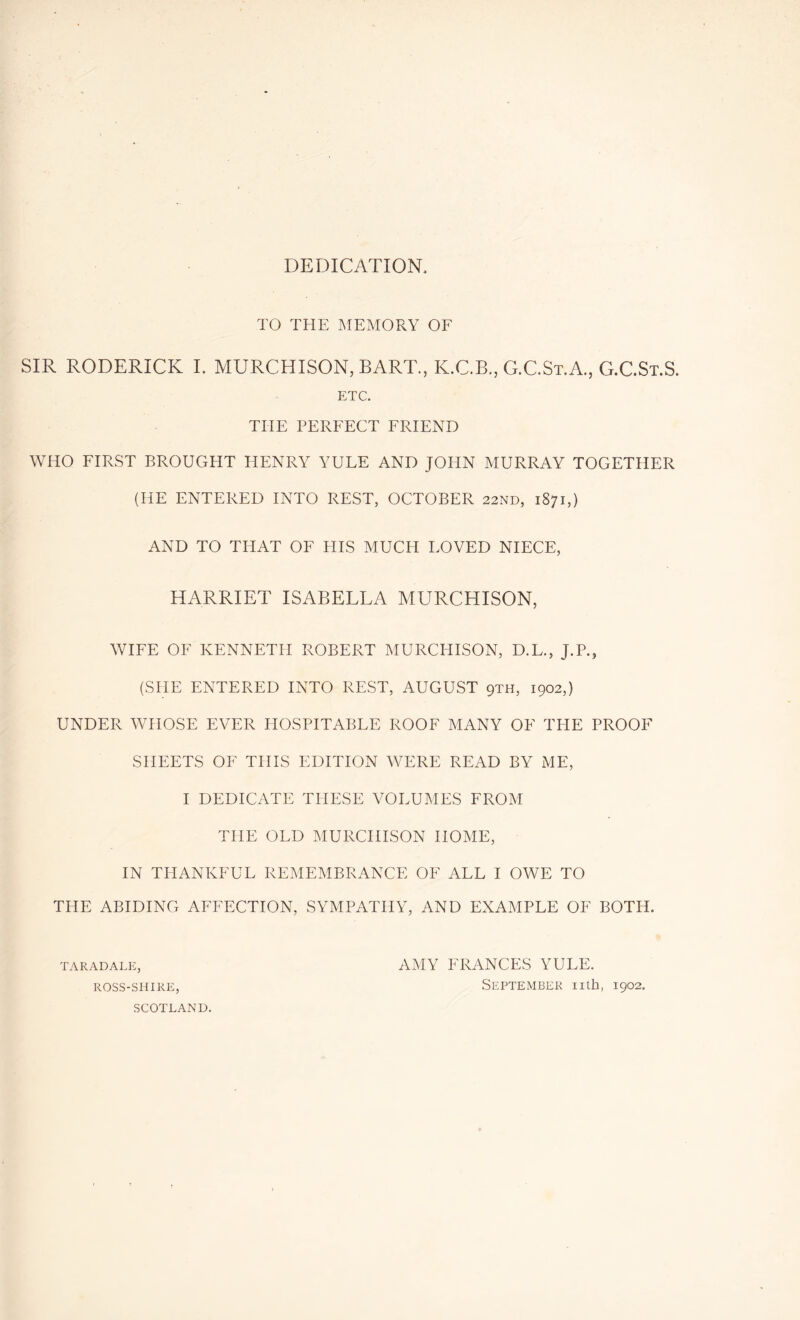 DEDICATION, TO THE MEMORY OF SIR RODERICK I. MURCHISON, BART., K.C.B., G.C.St.A., G.C.St.S. ETC. THE PERFECT FRIEND WHO FIRST BROUGHT HENRY YULE AND JOHN MURRAY TOGETHER (HE ENTERED INTO REST, OCTOBER 22ND, 1871,) AND TO THAT OF HIS MUCH LOVED NIECE, HARRIET ISABELLA MURCHISON, WIFE OF KENNETH ROBERT MURCHISON, D.L., J.P., (SHE ENTERED INTO REST, AUGUST qth, 1902,) UNDER WHOSE EVER PIOSPITABLE ROOF MANY OF THE PROOF SHEETS OF THIS EDITION WERE READ BY ME, I DEDICATE THESE VOLUMES FROM THE OLD MURCHISON HOME, IN THANKFUL REMEMBRANCE OF ALL I OWE TO THE ABIDING AFFECTION, SYMPATHY, AND EXAMPLE OF BOTH. taradale, AMY FRANCES YULE. ROSS-SHiRE, September nth, 1902. SCOTLAND.