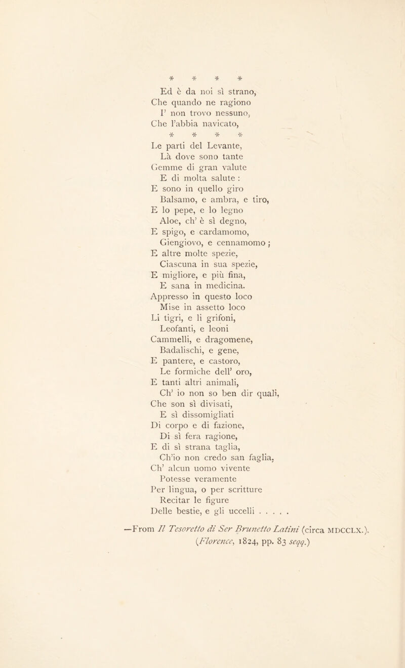 * * * * Ecl è da noi si strano, Che quando ne ragiono I5 non trovo nessuno, Che l’abbia navicato, 'X* -X- Le parti del Levante, Là dove sono tante Gemme di gran valute E di molta salute : E sono in quello giro Balsamo, e ambra, e tiro, E lo pepe, e lo legno Aloe, ch’ è si degno, E spigo, e cardamomo, Giengiovo, e cennamomo : E altre moite spezie, Ciascuna in sua spezie, E migliore, e più fina, E sana in medicina. Appresso in questo loco Mise in assetto loco Li tigri, e li grifoni, Leofanti, e leoni Cammelli, e dragomene, Badalischi, e gene, E pantere, e castoro, Le formiche dell’ oro, E tanti altri animali, Ch5 io non so ben dir quali, Che son si divisati, E si dissomigliati Di corpo e di fazione, Di si fera ragione, E di si strana taglia, Ch’io non credo san faglia. Ch’ alcun uomo vivente Potesse veramente Per lingua, o per scritture Récitai* le figure Delle bestie, e gli uccelli ..... From II Tesoretto di Ser Brunetto Latini (circa mdcclx.). (.Florence, 1824, PP* 83 seqq.)