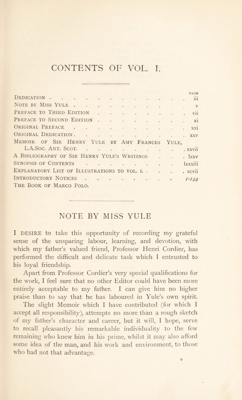 CONTENTS OF VOL. I. Dedication . Note by Miss Yule Preface to Third Edition Preface to Second Edition Original Preface Original Dedication Memoir of Sir Henry Yule by Amy Frances L.A.Soc. Ant. Scot A Bibliography of Sir Henry Yule’s Writings Synopsis of Contents Explanatory List of Illustrations to vol. i. . Introductory Notices The Book of Marco Polo. note by miss yule I DESIRE to take this opportunity of recording my grateful sense of the unsparing labour, learning, and devotion, with which my father’s valued friend, Professor Henri Cordier, has performed the difficult and delicate task which I entrusted to his loyal friendship. Apart from Professor Cordier’s very special qualifications for the work, I feel sure that no other Editor could have been more entirely acceptable to my father. I can give him no higher praise than to say that he has laboured in Yule’s own spirit. The slight Memoir which I have contributed (for which I accept all responsibility), attempts no more than a rough sketch of my father’s character and career, but it will, I hope, serve to recall pleasantly his remarkable individuality to the few remaining who knew him in his prime, whilst it may also afford some idea of the man, and his work and environment, to those who had not that advantage. o PAGE . . iii v vii xi xxi . xxv Yule, . xxvii . lxxv lxxxiii . xcvii 1-144.