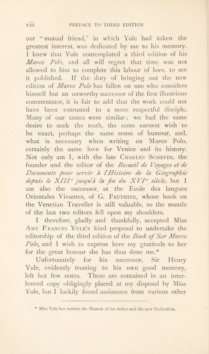 our “mutual friend,” in which Yule had taken the greatest interest, was dedicated by me to his memory. I knew that Yule contemplated a third edition of his Marco Polo, and all will regret that time was not allowed to him to complete this labour of love, to see it published. If the duty of bringing out the new edition of Marco Polo has fallen on one who considers himself but an unworthy successor of the first illustrious commentator, it is fair to add that the work could not have been entrusted to a more respectful disciple. Many of our tastes were similar ; we had the same desire to seek the truth, the same earnest wish to be exact, perhaps the same sense of humour, and, what is necessary when writing on Marco Polo, certainly the same love for Venice and its history. Not only am I, with the late Charles Schefer, the founder and the editor of the Recueil de Voyages et de Documents pour servir à F Histoire de la Géographie depuis le XIIIe jusqu à la fin du XVIe siée le, but I am also the successor, at the Ecole des langues Orientales Vivantes, of G. Pauthier, whose book on the Venetian Traveller is still valuable, so the mantle of the last two editors fell upon my shoulders. I therefore, gladly and thankfully, accepted Miss Amy Frances Yule’s kind proposal to undertake the editorship of the third edition of the Book of Ser Marco Polo, and I wish to express here my gratitude to her for the great honour she has thus done me.* Unfortunately for his successor, Sir Henry Yule, evidently trusting to his own good memory, left but few notes. These are contained in an inter- leaved copy obligingly placed at my disposal by Miss Yule, but I luckily found assistance from various other * Miss Yule has written the Memoir of her father and the new Dedication.