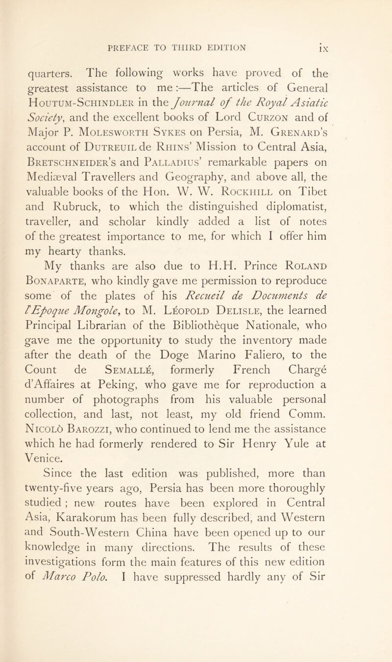 quarters. The following works have proved of the greatest assistance to me :—The articles of General H OUTUM-Schindler in the Journal of the Royal Asiatic Society, and the excellent books of Lord Curzon and of Major P. Molesworth Sykes on Persia, M. Grenard’s account of DuTREUiLde Ruins’ Mission to Central Asia, Bretschneider’s and Palladius’ remarkable papers on Mediaeval Travellers and Geography, and above all, the valuable books of the PI on. W. W. Rockhill on Tibet and Rubruck, to which the distinguished diplomatist, traveller, and scholar kindly added a list of notes of the greatest importance to me, for which I offer him my hearty thanks. My thanks are also clue to H.H. Prince Roland Bonaparte, who kindly gave me permission to reproduce some of the plates of his Recueil de Documents de lEpoque Mongole, to M. Léopold Delisle, the learned Principal Librarian of the Bibliothèque Nationale, who gave me the opportunity to study the inventory made after the death of the Doge Marino F'aliero, to the Count de Semallé, formerly French Chargé d’Affaires at Peking, who gave me for reproduction a number of photographs from his valuable personal collection, and last, not least, my old friend Comm. Nicolô Barozzi, who continued to lend me the assistance which he had formerly rendered to Sir Henry Yule at Venice. Since the last edition was published, more than twenty-five years ago, Persia has been more thoroughly studied ; new routes have been explored in Central Asia, Karakorum has been fully described, and Western and South-Western China have been opened up to our knowledge in many directions. The results of these investigations form the main features of this new edition of Marco Polo. I have suppressed hardly any of Sir