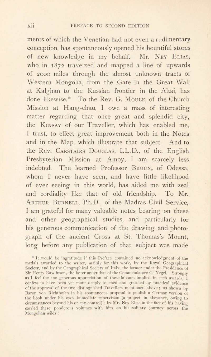 meats of which the Venetian had not even a rudimentary conception, has spontaneously opened his bountiful stores of new knowledge in my behalf. Mr. Ney Elias, who in 1872 traversed and mapped a line of upwards of 2000 miles through the almost unknown tracts of Western Mongolia, from the Gate in the Great Wall at Kalghan to the Russian frontier in the Altai, has done likewise.* To the Rev. G. Moule, of the Church Mission at Hang-chau, I owe a mass of interesting matter regarding that once great and splendid city, the Kinsay of our Traveller, which has enabled me, I trust, to effect great improvement both in the Notes and in the Map, which illustrate that subject. And to the Rev. Carstairs Douglas, LL.D., of the English Presbyterian Mission at Amoy, I am scarcely less indebted. The learned Professor Bruun, of Odessa, whom I never have seen, and have little likelihood of ever seeing in this world, has aided me with zeal and cordiality like that of old friendship. To Mr. Arthur Burnell, Ph.D., of the Madras Civil Service, I am grateful for many valuable notes bearing on these and other geographical studies, and particularly for his generous communication of the drawing and photo- graph of the ancient Cross at St. Thomas’s Mount, long before any publication of that subject was made * It would be ingratitude if this Preface contained no acknowledgment of the medals awarded to the writer, mainly for this work, by the Royal Geographical Society, and by the Geographical Society of Italy, the former under the Présidence of Sir Henry Rawlinson, the latter under that of the Commendatore C. Negri. Strongly as I feel the too generous appreciation of these labours implied in such awards, I confess to have been yet more deeply touched and gratified by practical evidence of the approval of the two distinguished Travellers mentioned above ; as shown by Baron von Richthofen in his spontaneous proposal to publish a German version of the book under his own immediate supervision (a project in abeyance, owing to circumstances beyond his or my control) ; by Mr. Ney Elias in the fact of his having carried these ponderous volumes with him on his solitary journey across the Mongolian wilds !