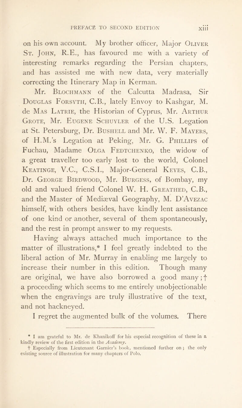 X11J on his own account. My brother officer, Major Oliver St. John, R.E., has favoured me with a variety of interesting remarks regarding the Persian chapters, and has assisted me with new data, very materially correcting the Itinerary Map in Kerman. Mr. Blochmann of the Calcutta Madrasa, Sir Douglas Forsyth, C.B., lately Envoy to Kashgar, M. de Mas Latrie, the Historian of Cyprus, Mr. Arthur Grote, Mr. Eugene Schuyler of the U.S. Legation at St. Petersburg, Dr. Bushell and Mr. W. F. Mayers, of H.M.’s Legation at Peking, Mr. G. Phillips of Fuchau, Madame Olga Fedtcpienko, the widow of a great traveller too early lost to the world, Colonel Keatinge, V.C., C.S.I., Major-General Keyes, C.B., Dr. George Birdwood, Mr. Burgess, of Bombay, my old and valued friend Colonel W. H. Greathed, C.B., and the Master of Mediaeval Geography, M. D’Avezac himself, with others besides, have kindly lent assistance of one kind or another, several of them spontaneously, and the rest in prompt answer to my requests. Having always attached much importance to the matter of illustrations,* I feel greatly indebted to the liberal action of Mr. Murray in enabling me largely to increase their number in this edition. Though many are original, we have also borrowed a good many ; f a proceeding which seems to me entirely unobjectionable when the engravings are truly illustrative of the text, and not hackneyed. I regret the augmented bulk of the volumes. There * I am grateful to Mr. de Khanikoff for his especial recognition of these in a kindly review of the first edition in the Academy. t Especially from Lieutenant Garnier’s book, mentioned further on ; the only existing source of illustration for many chapters of Polo,