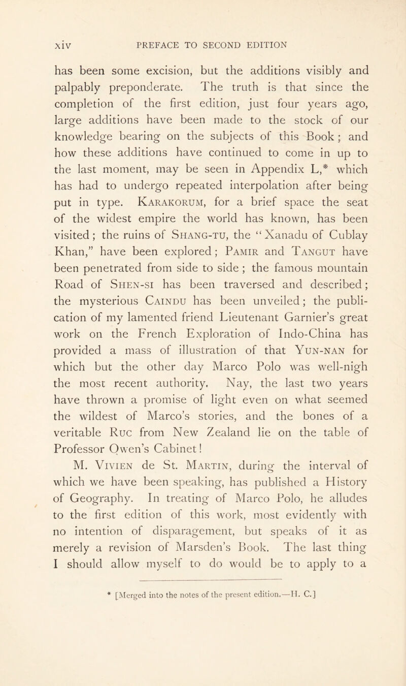 has been some excision, but the additions visibly and palpably preponderate. The truth is that since the completion of the first edition, just four years ago, lar^e additions have been made to the stock of our knowledge bearing on the subjects of this Book ; and how these additions have continued to come in up to the last moment, may be seen in Appendix L,* which has had to undergo repeated interpolation after being put in type. Karakorum, for a brief space the seat of the widest empire the world has known, has been visited; the ruins of Shang-tu, the “Xanadu of Cublay Khan,” have been explored ; Pamir and Tangut have been penetrated from side to side ; the famous mountain Road of Shen-si has been traversed and described ; the mysterious Caindu has been unveiled ; the publi- cation of my lamented friend Lieutenant Garnier’s great work on the French Exploration of Indo-China has provided a mass of illustration of that Yun-nan for which but the other clay Marco Polo was well-nigh the most recent authority. Nay, the last two years have thrown a promise of light even on what seemed the wildest of Marcos stories, and the bones of a veritable Rue from New Zealand lie on the table of Professor Owen’s Cabinet ! M. Vivien de St. Martin, during: the interval of 7 o which we have been speaking, has published a History of Geography. In treating of Marco Polo, he alludes to the first edition of this work, most evidently with no intention of disparagement, but speaks of it as merely a revision of Marsden’s Book. The last thing I should allow myself to do would be to apply to a * [Merged into the notes of the present edition,—II. C.]