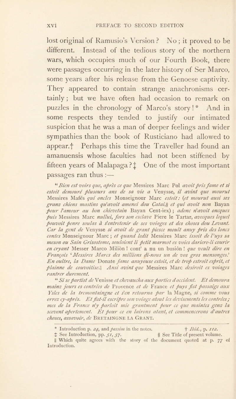 lost original of Ramusio’s Version ? No ; it proved to be different. Instead of the tedious story of the northern wars, which occupies much of our Fourth Book, there were passages occurring in the later history of Ser Marco, some years after his release from the Genoese captivity. They appeared to contain strange anachronisms cer- tainly ; but we have often had occasion to remark on puzzles in the chronology of Marco’s story ! * And in some respects they tended to justify our intimated suspicion that he was a man of deeper feelings and wider sympathies than the book of Rusticiano had allowed to appear.f Perhaps this time the Traveller had found an amanuensis whose faculties had not been stiffened by fifteen years of Malapaga?! One of the most important passages ran thus :— “ Bien est voirs que, apres ce que Messires Marc Pol au oit pris fame et si estoit demouré plusours ans de sa vie a Venysse, il avint qice mourut Messires Mafés qui oncles Monseignour Marc estoit : (et mourut ausi ses granz chiens mastins qu’avoit amenei dou Cat ai,% et qui avoit non Bayan pour P amour au bon chievetain Bayan Cent-iex) ; adonc n’avoit oncques puis Messires Marc nullui, fors son esclave Piere le Tartar, avecques lequel pouvoit penre soldas à s’entretenir de ses voiages et des choses dou Levant. Car la gent de Venysse si avoit de grant piesce moult anuy pris des loncs contes Monseignour Marc ; et quand ledit Messires Marc issoit de Vuys sa meson ou Sain Grisostome, souloient li petit marmot es voies dariere-li courir en cryant Messer Marco Milion ! cont’ a nu un busiôn ! que veult dire en François ‘Messires Marcs des millions di-nous un de vos gros mensongesi En oultre, la Dame Donate fame anuyouse estoit, et de trop estroit esprit, et plainne de convoitise.|| A nsi avint que Messires Marc desiroit es voiages rantrer durement. “ Si se partist de V enisse et chevaucha aux parties d occident. Et démolira mainz jours es contrées de Provence et de France et puys fist passaige aux Ysles de la tremontaingne et s’en retourna par la Magne, si comme vous orrez cy-après. Et fist-il escripre son voiage atout les devisements les contrées ; mes de la France n’y parlait mie grantment pour ce que maintes genz la scevent apertement. Et pour ce en lairons atant, et commencerons d’autres choses, assavoir, de Breïaingne la Grant. * Introduction p. 24, and passim in the notes. f Ibid., p. 112. ï See Introduction, pp. yi, 57. § See Title of present volume. || Which quite agrees with the story of the document quoted at p. 77 ol Introduction.