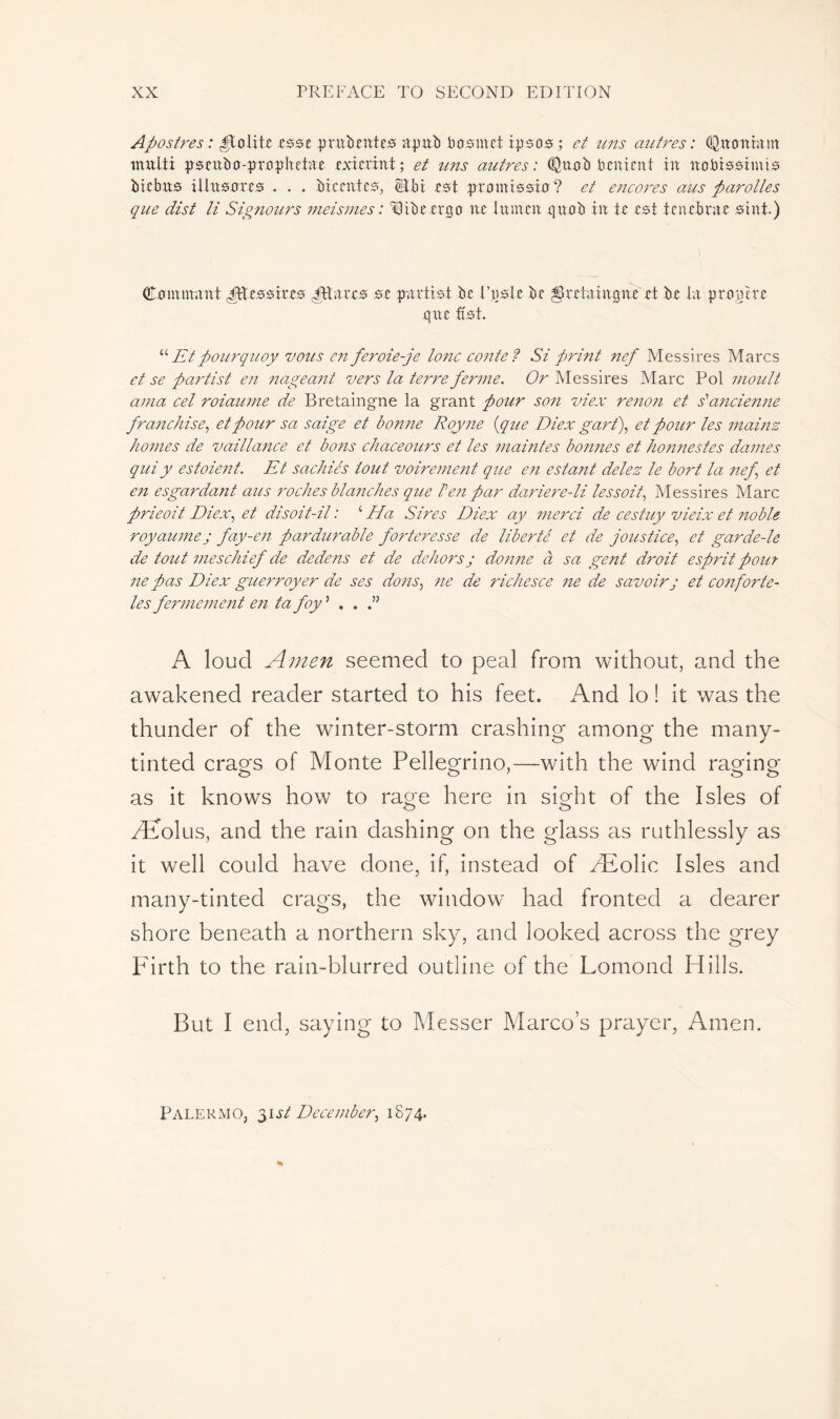 Apostres : polite .esse prudentes a pu b b as m et ipsos ; et uns autres : Qu entra in multi pseubo-prnphetae exierint; et uns autres: Quub bent eut in itobissimis btebus illusarcs . . . bteentes, rst promissia? et encores aus parolles que dist li Signours meismes : Qibe ergo ne lumen quob in te est tenebrae sint.) Cnminant TUcssiees Jttaees se parti st bc E,usle be $ retain que et be la pro,pire que ütst. “ Etpourquoy vous en feroie-je tone conte ? Si print nef Messires Marcs et se partist en nageant vers la terre ferme. Or Messires Marc Pol moult ama cel roiaume de Bretaingne la grant pour son vie.v renon et s'1 ancienne franchise, et pour sa saige et bonne Royne {que Diex gart), et pour les mainz homes de vaillance et bo?is chaceours et les maintes bonnes et honnestes dames qui y estaient. Et sachiés tout voirement que en estant delez le bort la nef et en esgardant aus roches blanches que ben par dariere-li lessoit, Messires Marc prieoit Diex, et disoit-il : ‘ Ha Sires Diex ay merci de cestuy vieix et noble royaumej fay-en pardurable forteresse de liberté et de joustice, et garde-le de tout meschief de dedens et de dehors j donne à sa gent droit esprit pou? ne pas Diex guerroyer de ses dons, ne de richesce ne de savoir j et conforte- les fermement en ta foy ’ . . A loud Amen seemed to peal from without, and the awakened reader started to his feet. And lo ! it was the thunder of the winter-storm crashing among the many- tinted crag's of Monte Pellegrino,—with the wind raging as it knows how to rage here in sight of the Isles of Æolus, and the rain dashing on the glass as ruthlessly as it well could have done, if, instead of Æolic Isles and many-tinted crags, the window had fronted a clearer shore beneath a northern sky, and looked across the grey Firth to the rain-blurred outline of the Lomond Hills. But I end, saying to Messer Marco’s prayer, Amen. Palermo, 31 st December, 1874.