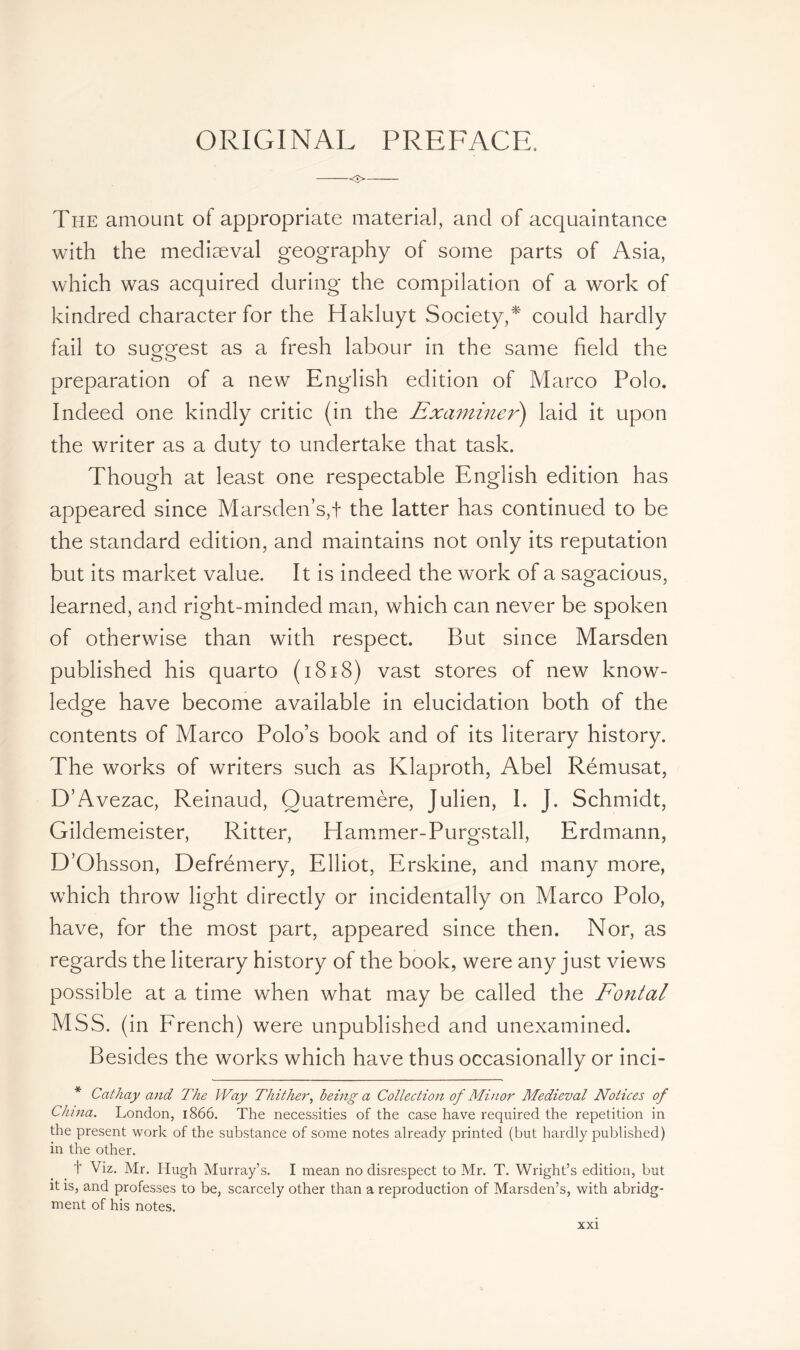 ORIGINAL PREFACE. <■> The amount of appropriate material, and of acquaintance with the mediaeval geography of some parts of Asia, which was acquired during the compilation of a work of kindred character for the Hakluyt Society,*' could hardly fail to suggest as a fresh labour in the same field the preparation of a new English edition of Marco Polo. Indeed one kindly critic (in the Examiner) laid it upon the writer as a duty to undertake that task. Though at least one respectable English edition has appeared since Marsden’s,! the latter has continued to be the standard edition, and maintains not only its reputation but its market value. It is indeed the work of a sagacious, learned, and right-minded man, which can never be spoken of otherwise than with respect. But since Marsden published his quarto (1818) vast stores of new know- ledge have become available in elucidation both of the contents of Marco Polo’s book and of its literary history. The works of writers such as Klaproth, Abel Rémusat, D’Avezac, Reinaud, Ouatremère, Julien, I. J. Schmidt, Gildemeister, Ritter, Hammer-Purgstall, Erdmann, D’Ohsson, Defrémery, Elliot, Erskine, and many more, which throw light directly or incidentally on Marco Polo, have, for the most part, appeared since then. Nor, as regards the literary history of the book, were any just views possible at a time when what may be called the Fontal MSS. (in French) were unpublished and unexamined. Besides the works which have thus occasionally or inci- * Cathay and The Way Thither, being a Collection of Minor Medieval Notices of China. London, 1866. The necessities of the case have required the repetition in the present work of the substance of some notes already printed (but hardly published) in the other. t Viz. Mr. Hugh Murray’s. I mean no disrespect to Mr. T. Wright’s edition, but it is, and professes to be, scarcely other than a reproduction of Marsden’s, with abridg- ment of his notes.