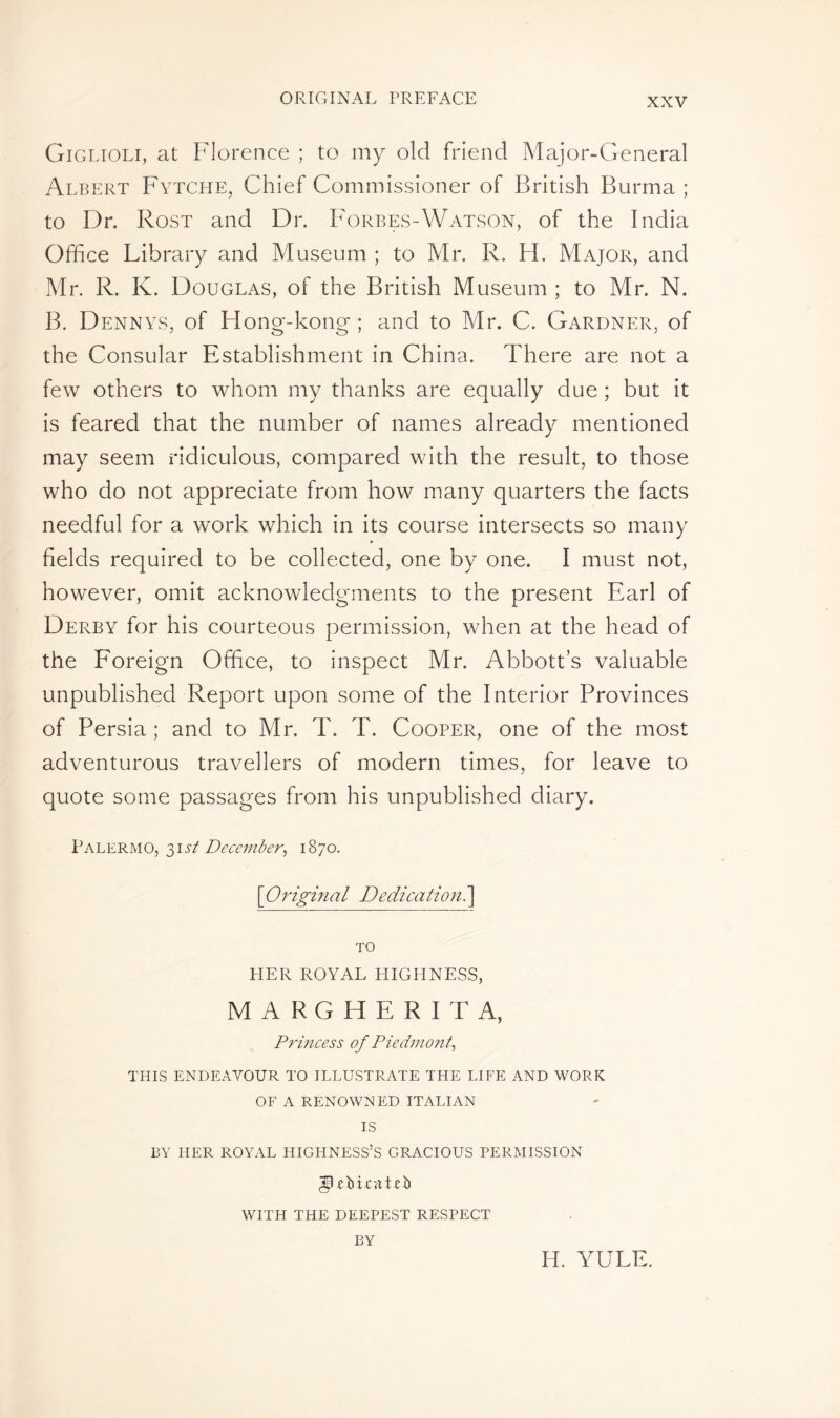 Giglioli, at Florence ; to my old friend Major-General Albert Fytche, Chief Commissioner of British Burma ; to Dr. Rost and Dr. Forbes-Watson, of the India Office Library and Museum ; to Mr. R. H. Major, and Mr. R. K. Douglas, of the British Museum ; to Mr. N. B. Dennys, of Hong-kong; and to Mr. C. Gardner, of the Consular Establishment in China. There are not a few others to whom my thanks are equally due ; but it is feared that the number of names already mentioned may seem ridiculous, compared with the result, to those who do not appreciate from how many quarters the facts needful for a work which in its course intersects so many fields required to be collected, one by one. I must not, however, omit acknowledgments to the present Earl of Derby for his courteous permission, when at the head of the Foreign Office, to inspect Mr. Abbott’s valuable unpublished Report upon some of the Interior Provinces of Persia ; and to Mr. T. T. Cooper, one of the most adventurous travellers of modern times, for leave to quote some passages from his unpublished diary. Palermo, 31st December, 1870. [Original Dedication.] TO HER ROYAL HIGHNESS, MARGHERITA, Princess of Piedmont, THIS ENDEAVOUR TO ILLUSTRATE THE LIFE AND WORK OF A RENOWNED ITALIAN IS BY HER ROYAL HIGHNESS’S GRACIOUS PERMISSION IpfMcitieb WITH THE DEEPEST RESPECT BY IT YULE.