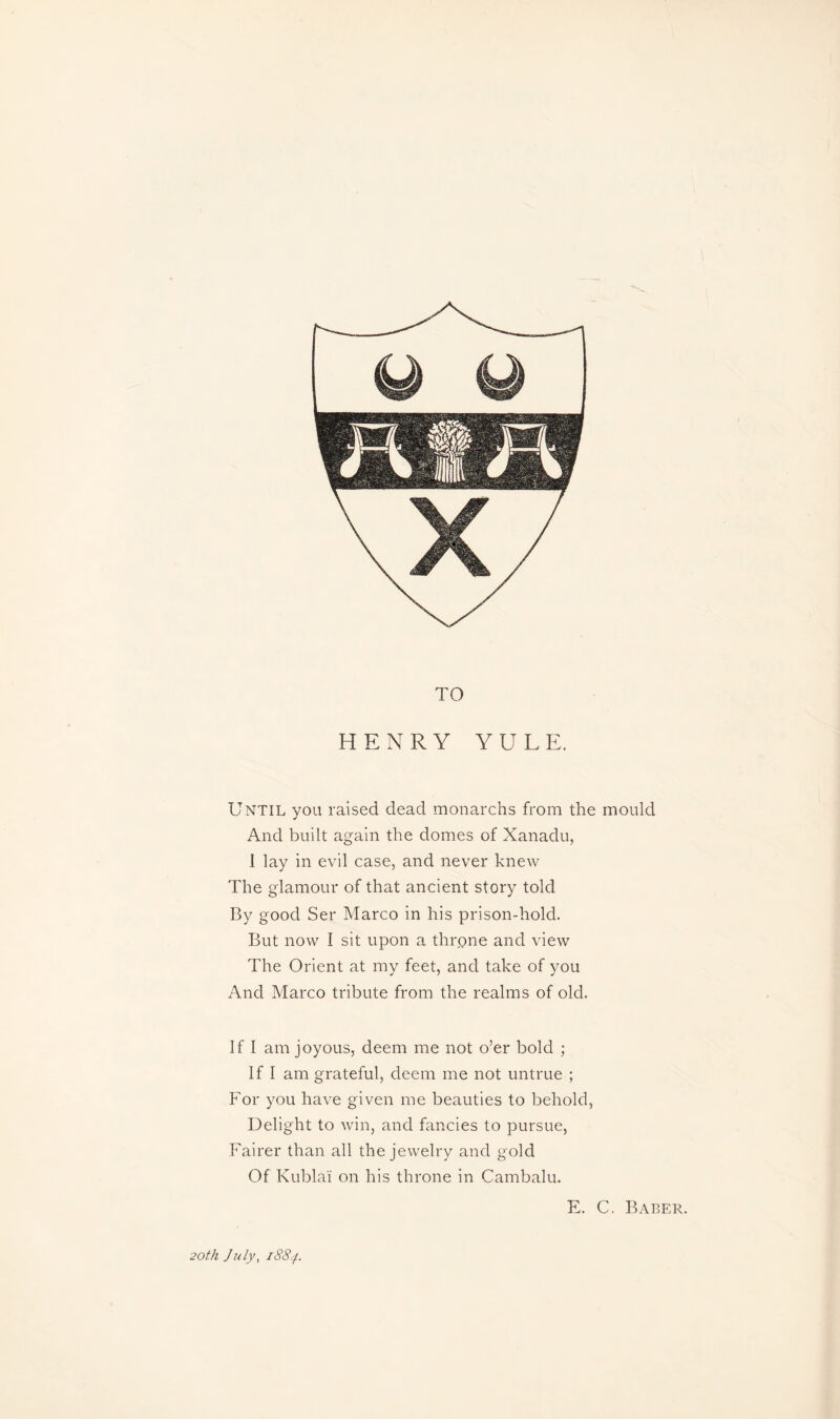 TO HENRY YULE. Until you raised dead monarchs from the mould And built again the domes of Xanadu, .1 lay in evil case, and never knew The glamour of that ancient story told By good Ser Marco in his prison-hold. But now I sit upon a throne and view The Orient at my feet, and take of you And Marco tribute from the realms of old. If I am joyous, deem me not o’er bold ; If I am grateful, deem me not untrue ; For you have given me beauties to behold, Delight to win, and fancies to pursue, Fairer than all the jewelry and gold Of Kublaï on his throne in Cambalu. E. C. Baber. 20th. July, iS8f.