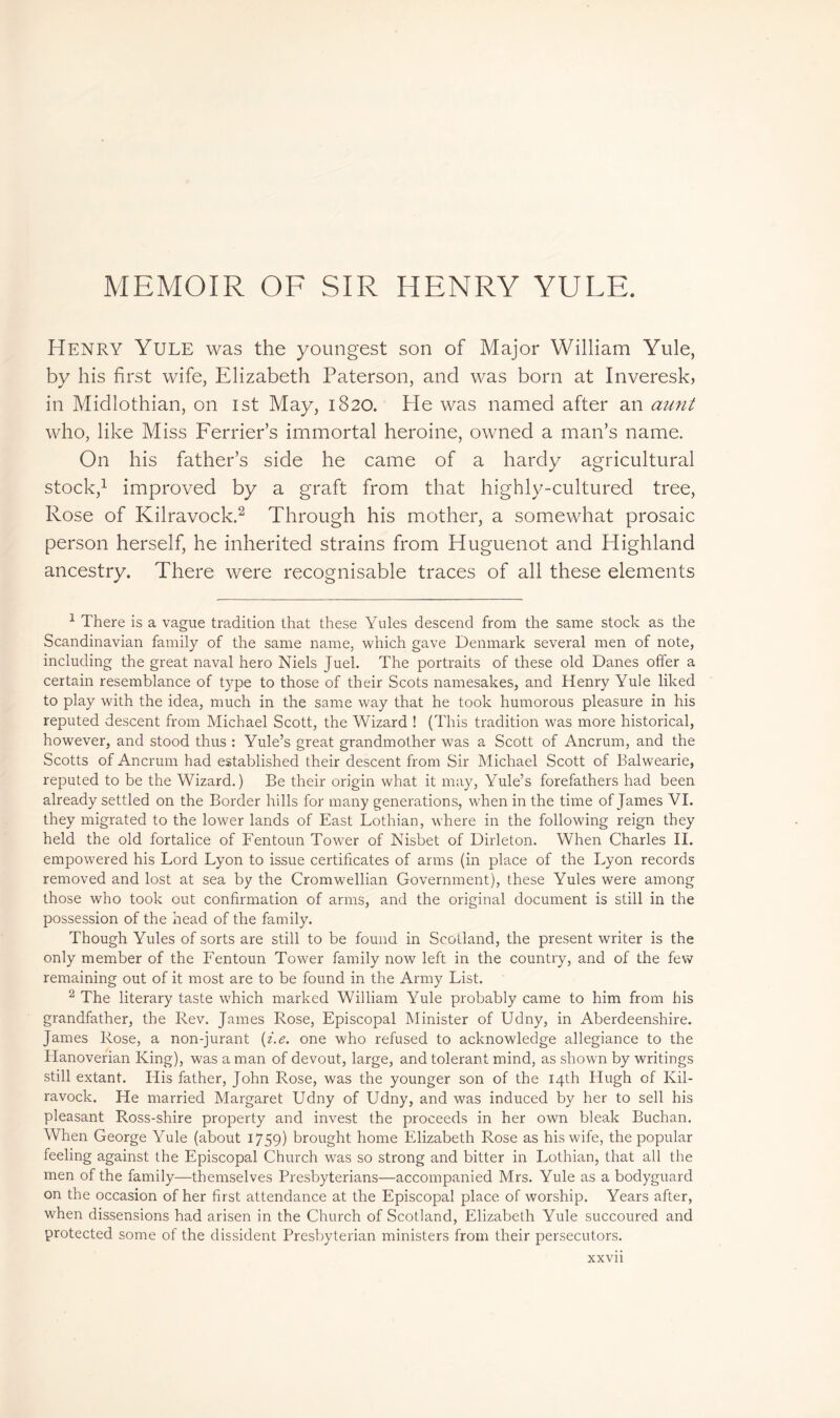 MEMOIR OF SIR HENRY YULE. Henry Yule was the youngest son of Major William Yule, by his first wife, Elizabeth Paterson, and was born at Inveresk, in Midlothian, on 1st May, 1820. He was named after an aunt who, like Miss Fender’s immortal heroine, owned a man’s name. On his father’s side he came of a hardy agricultural stock,1 improved by a graft from that highly-cultured tree, Rose of Kilravock.2 Through his mother, a somewhat prosaic person herself, he inherited strains from Huguenot and Highland ancestry. There were recognisable traces of all these elements 1 There is a vague tradition that these Yules descend from the same stock as the Scandinavian family of the same name, which gave Denmark several men of note, including the great naval hero Niels Juel. The portraits of these old Danes offer a certain resemblance of type to those of their Scots namesakes, and Henry Yule liked to play with the idea, much in the same way that he took humorous pleasure in his reputed descent from Michael Scott, the Wizard ! (This tradition was more historical, however, and stood thus : Yule’s great grandmother was a Scott of Ancrum, and the Scotts of Ancrum had established their descent from Sir Michael Scott of Balwearie, reputed to be the Wizard.) Be their origin what it may, Yule’s forefathers had been already settled on the Border hills for many generations, when in the time of James VI. they migrated to the lower lands of East Lothian, where in the following reign they held the old fortalice of Fentoun Tower of Nisbet of Dirleton. When Charles II. empowered his Lord Lyon to issue certificates of arms (in place of the Lyon records removed and lost at sea by the Cromwellian Government), these Yules were among those who took out confirmation of arms, and the original document is still in the possession of the head of the family. Though Yules of sorts are still to be found in Scotland, the present writer is the only member of the Fentoun Tower family now left in the country, and of the few remaining out of it most are to be found in the Army List. 2 The literary taste which marked William Yule probably came to him from his grandfather, the Rev. James Rose, Episcopal Minister of Udny, in Aberdeenshire. James Rose, a non-jurant (i.e. one who refused to acknowledge allegiance to the Hanoverian King), was a man of devout, large, and tolerant mind, as shown by writings still extant. His father, John Rose, was the younger son of the 14th Hugh of Kil- ravock. He married Margaret Udny of Udny, and was induced by her to sell his pleasant Ross-shire property and invest the proceeds in her own bleak Buchan. When George Yule (about 1759) brought home Elizabeth Rose as his wife, the popular feeling against the Episcopal Church was so strong and bitter in Lothian, that all the men of the family—themselves Presbyterians—accompanied Mrs. Yule as a bodyguard on the occasion of her first attendance at the Episcopal place of worship. Years after, when dissensions had arisen in the Church of Scotland, Elizabeth Yule succoured and protected some of the dissident Presbyterian ministers from their persecutors. xxvn