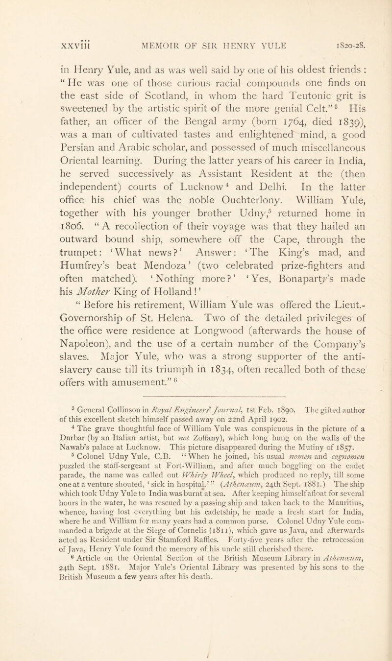 in Henry Yule, and as was well said by one of his oldest friends : “ He was one of those curious racial compounds one finds on the east side of Scotland, in whom the hard Teutonic grit is sweetened by the artistic spirit of the more genial Celt.”3 His father, an officer of the Bengal army (born 1764, died 1839) was a man of cultivated tastes and enlightened mind, a good Persian and Arabic scholar, and possessed of much miscellaneous Oriental learning. During the latter years of his career in India, he served successively as Assistant Resident at the (then independent) courts of Lucknow4 and Delhi. In the latter office his chief was the noble Ouchterlony. William Yule, together with his younger brother Udny,5 6 returned home in 1806. “A recollection of their voyage was that they hailed an outward bound ship, somewhere off the Cape, through the trumpet: ‘What news?’ Answer: ‘The King’s mad, and Humfrey’s beat Mendoza ’ (two celebrated prize-fighters and often matched). ‘Nothing more?’ ‘Yes, Bonaparty’s made his Mother King of Holland ! ’ “ Before his retirement, William Yule was offered the Lieut.- Governorship of St. Helena. Two of the detailed privileges of the office were residence at Longwood (afterwards the house of Napoleon), and the use of a certain number of the Company’s slaves. Major Yule, who was a strong supporter of the anti- slavery cause till its triumph in 1834, often recalled both of these offers with amusement.” G 3 General Collinson in Royal Engineers’ Journal, 1st Feb. 1890. The gifted author of this excellent sketch himself passed away on 22nd April 1902. 4 The grave thoughtful face of William Yule was conspicuous in the picture of a Durbar (by an Italian artist, but not Zoffany), which long hung on the walls of the Nawab’s palace at Lucknow. This picture disappeared during the Mutiny of 1857. 5 Colonel Udny Yule, C.B. “When he joined, his usual nomen and cognomen puzzled the staff-sergeant at Fort-William, and after much boggling on the cadet parade, the name was called out Whirly Wheel, which produced no reply, till some one at a venture shouted, ‘ sick in hospital.’ ” (.Athenœum, 24th Sept. 1881.) The ship which took Udny Yule to India was burnt at sea. After keeping himself afloat for several hours in the water, he was rescued by a passing ship and taken back to the Mauritius, whence, having lost everything but his cadetship, he made a fresh start for India, where he and William for many years had a common purse. Colonel Udny Yule com- manded a brigade at the Siege of Cornelis (1811), which gave us Java, and afterwards acted as Resident under Sir Stamford Raffles. Forty-five years after the retrocession of Java, Henry Yule found the memory of his uncle still cherished there. 6 Article on the Oriental Section of the British Museum Library in Athenæum, 24th Sept. 1881. Major Yule’s Oriental Library was presented by his sons to the British Museum a few years after his death.