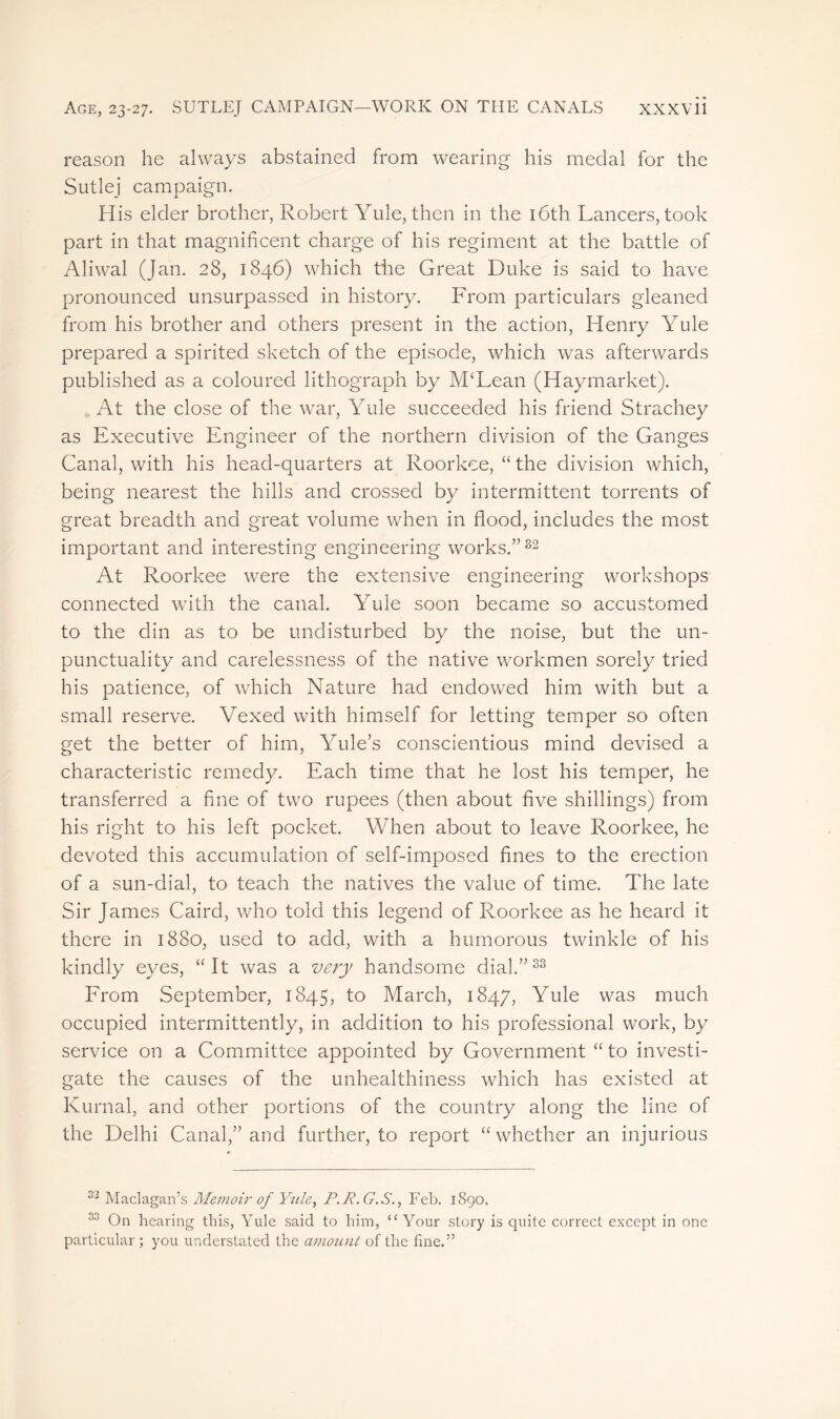 reason he always abstained from wearing his medal for the Sutlej campaign. His elder brother, Robert Yule, then in the 16th Lancers, took part in that magnificent charge of his regiment at the battle of Aliwal (Jan. 28, 1846) which the Great Duke is said to have pronounced unsurpassed in history. From particulars gleaned from his brother and others present in the action, Henry Yule prepared a spirited sketch of the episode, which was afterwards published as a coloured lithograph by M‘Lean (Haymarket). At the close of the war, Yule succeeded his friend Strachey as Executive Engineer of the northern division of the Ganges Canal, with his head-quarters at Roorkee, “ the division which, being nearest the hills and crossed by intermittent torrents of great breadth and great volume when in flood, includes the most important and interesting engineering works.”82 At Roorkee were the extensive engineering workshops connected with the canal. Yule soon became so accustomed to the din as to be undisturbed by the noise, but the un- punctuality and carelessness of the native workmen sorely tried his patience, of which Nature had endowed him with but a small reserve. Vexed with himself for letting temper so often get the better of him, Yule's conscientious mind devised a characteristic remedy. Each time that he lost his temper, he transferred a fine of two rupees (then about five shillings) from his right to his left pocket. When about to leave Roorkee, he devoted this accumulation of self-imposed fines to the erection of a sun-dial, to teach the natives the value of time. The late Sir James Caird, who told this legend of Roorkee as he heard it there in 1880, used to add, with a humorous twinkle of his kindly eyes, “It was a very handsome dial.”33 From September, 1845, to March, 1847, Yule was much occupied intermittently, in addition to his professional work, by service on a Committee appointed by Government “ to investi- gate the causes of the unhealthiness which has existed at Kurnal, and other portions of the country along the line of the Delhi Canal,” and further, to report “whether an injurious 32 Maclagan’s Memoir of Yule, P. R. G. S., Feb. 1890. 33 On hearing this, Yule said to him, “Your story is quite correct except in one particular ; you understated the amount of the fine.”