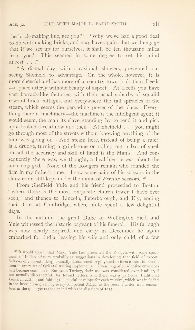 the brick-making line, are you ?’ ‘Why weve had a good deal to do with making bricks, and may have again ; but we'll engage that if we set up for ourselves, it shall be ten thousand miles from you.’ This seemed in some degree to set his mind at rest. . . .” “ A dismal day, with occasional showers, prevented our seeing Sheffield to advantage. O11 the whole, however, it is more cheerful and has more of a country-town look than Leeds -—a place utterly without beauty of aspect. At Leeds you have vast barrack-like factories, with their usual suburbs of squalid rows of brick cottages, and everywhere the tall spiracles of the steam, which seems the pervading power of the place. Every- thing there is machinery—the machine is the intelligent agent, it would seem, the man its slave, standing by to tend it and pick up a broken thread now and then. At Sheffield . . . you might go through most of the streets without knowing anything of the kind was going on. And steam here, instead of being a ruler, is a drudge, turning a grindstone or rolling out a bar of steel, but all the accuracy and skill of hand is the Man’s. And con- sequently there was, we thought, a healthier aspect about the men engaged. None of the Rodgers remain who founded the firm in my father’s time. I saw some pairs of his scissors in the show-room still kept under the name of Persian scissors.”85 From Sheffield Yule and his friend proceeded to Boston, “ where there is the most exquisite church tower I have ever seen,” and thence to Lincoln, Peterborough, and Ely, ending their tour at Cambridge, where Yule spent a few delightful days. In the autumn the great Duke of Wellington died, and Yule witnessed the historic pageant of his funeral. His furlough was now nearly expired, and early in December he again embarked for India, leaving his wife and only child, of a few 3a It would appear that Major Yule had presented the Rodgers with some speci- mens of Indian scissors, probably as suggestions in developing that field of export. Scissors of elaborate design, usually damascened or gilt, used to form a most important item in every set of Oriental writing implements. Even long after adhesive envelopes had become common in European Turkey, their use wTas considered over familiar, il not actually disrespectful, for formal letters, and there was a particular traditional knack in cutting and folding the special envelope for each missive, which was included m the instruction given by every competent Khoja, as the present writer well remem- bers in the quiet years that ended with the disasters of 1877.