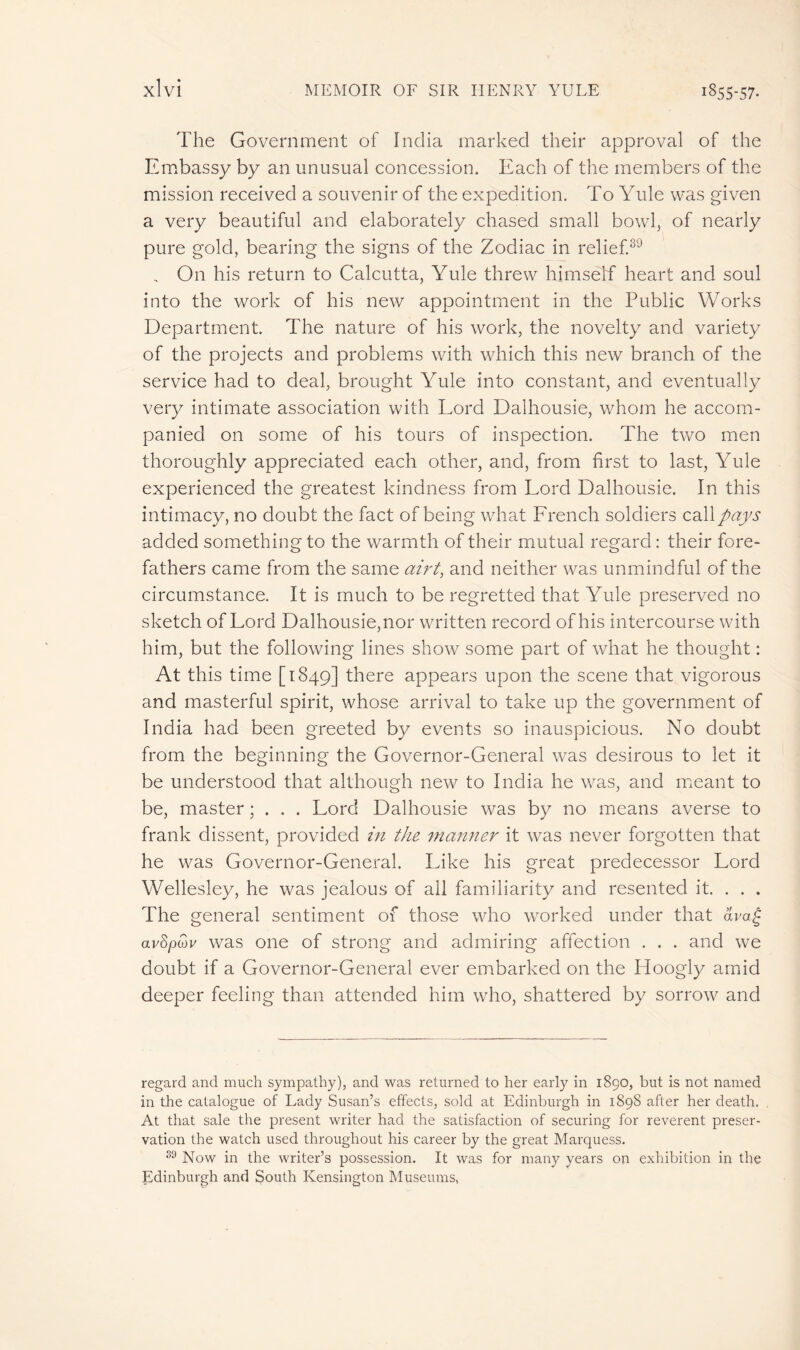 The Government of India marked their approval of the Embassy by an unusual concession. Each of the members of the mission received a souvenir of the expedition. To Yule was given a very beautiful and elaborately chased small bowl, of nearly pure gold, bearing the signs of the Zodiac in relief.39 , On his return to Calcutta, Yule threw himself heart and soul into the work of his new appointment in the Public Works Department. The nature of his work, the novelty and variety of the projects and problems with which this new branch of the service had to deal, brought Yule into constant, and eventually very intimate association with Lord Dalhousie, whom he accom- panied on some of his tours of inspection. The two men thoroughly appreciated each other, and, from first to last, Yule experienced the greatest kindness from Lord Dalhousie. In this intimacy, no doubt the fact of being what French soldiers call pays added something to the warmth of their mutual regard : their fore- fathers came from the same airt, and neither was unmindful of the circumstance. It is much to be regretted that Yule preserved no sketch of Lord Dalhousie,nor written record of his intercourse with him, but the following lines show some part of what he thought : At this time [1849] there appears upon the scene that vigorous and masterful spirit, whose arrival to take up the government of India had been greeted by events so inauspicious. No doubt from the beginning the Governor-General was desirous to let it be understood that although new to India he was, and meant to be, master ; . . . Lord Dalhousie was by no means averse to frank dissent, provided in the manner it was never forgotten that he was Governor-General. Like his great predecessor Lord Wellesley, he was jealous of all familiarity and resented it. . . . The general sentiment of those who worked under that ava£ avSpiov was one of strong and admiring affection . . . and we doubt if a Governor-General ever embarked on the Ploogly amid deeper feeling than attended him who, shattered by sorrow and regard and much sympathy), and was returned to her early in 1890, but is not named in the catalogue of Lady Susan’s effects, sold at Edinburgh in 1898 after her death. At that sale the present writer had the satisfaction of securing for reverent preser- vation the watch used throughout his career by the great Marquess. 33 Now in the writer’s possession. It was for many years on exhibition in the Edinburgh and South Kensington Museums,