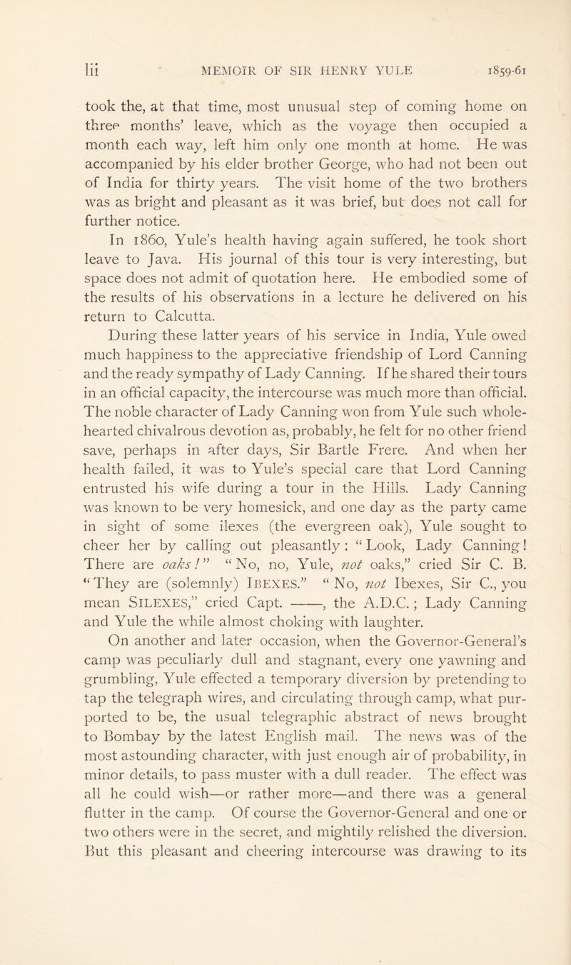 took the, at that time, most unusual step of coming home on three months’ leave, which as the voyage then occupied a month each way, left him only one month at home. He was accompanied by his elder brother George, who had not been out of India for thirty years. The visit home of the two brothers was as bright and pleasant as it was brief, but does not call fox further notice. In i860, Yule’s health having again suffered, he took short leave to Java, His journal of this tour is very interesting, but space does not admit of quotation here. He embodied some of the results of his observations in a lecture he delivered on his return to Calcutta. During these latter years of his service in India, Yule owed much happiness to the appreciative friendship of Lord Canning and the ready sympathy of Lady Canning. If he shared their tours in an official capacity, the intercourse was much more than official. The noble character of Lady Canning won from Yule such whole- hearted chivalrous devotion as, probably, he felt for no other friend save, perhaps in after days, Sir Bartle Frere. And when her health failed, it was to Yffile’s special care that Lord Canning entrusted his wife during a tour in the Hills. Lady Canning was known to be very homesick, and one day as the party came in sight of some ilexes (the evergreen oak), Yule sought to cheer her by calling out pleasantly ; “ Look, Lady Canning ! There are oaks!” “No, no, Yule, not oaks,” cried Sir C. B. “They are (solemnly) IBEXES.” “No, not Ibexes, Sir C, you mean SlLEXES,” cried Capt. , the A.D.C. ; Lady Canning and Yule the while almost choking with laughter. On another and later occasion, when the Governor-General’s camp was peculiarly dull and stagnant, every one yawning and grumbling, Yule effected a temporary diversion by pretending to tap the telegraph wires, and circulating through camp, what pur- ported to be, the usual telegraphic abstract of news brought to Bombay by the latest English mail. The news was of the most astounding character, with just enough air of probability, in minor details, to pass muster with a dull reader. The effect was all he could wish—or rather more—and there was a general flutter in the camp. Of course the Governor-General and one or two others were in the secret, and mightily relished the diversion. But this pleasant and cheering intercourse was drawing to its